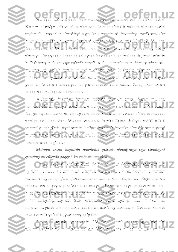 Muloqot   tushunchasini   kommunikasiya   tushunchasidan   farqlash   lozim.
Kommunikasiya -tirik va o’lik tabiatdagi tizimlar o’rtasida axborot almashinuvini
anglatadi.   Hayvonlar   o’rtasidagi   signallar   almashinuvi,   insonning   texnik  vositalar
bilan   aloqa   qilishi,   bularning   barchasi   kommunikasiyaga   misol   bo’ladi.   Muloqot
faqat insonlar o’rtasida amalga oshirilishi mumkin. Muloqotning inson hayotidagi
ahamiyati beqiyosdir. Inson bolasi aynan boshqalar bilan muloqotda, munosabatda
bo’lish jarayonida shaxsga aylanib boradi. Muloqot orqali inson ijtimoiy tajriba va 
madaniyatni   egallab   boradi.   Yangi   tug’ilgan   inson   boshqalar   bilan   muloqotda
bo’lish   imkoniyatidan   mahrum   bo’lsa,   u   hech   qachon   shaxsga   aylana   olmaydi,
ya'ni   u   o’z   psixik   taraqqiyoti   bo’yicha   orqada   qolib   ketadi.   Zero,   inson   psixik
taraqqiyoti muloqotdan boshlanadi.
Muloqotsiz   insoniyat   jamiyati   bo’lishi   mumkin   emas.   Aynan   muloqot
hamkorlikda faoliyat yurituvchi individlar jamoasini shakllantiradi. hamkorlikdagi
faoliyat rejasini tuzish va uni ruyobga chiqarish uchun individlar o’rtasida muloqot
amalga  oshirilishi  shart.  Muloqot   vositasida  hamkorlikdagi  faoliyat   tashkil   etiladi
va amalga oshiriladi. Ayni vaqtda faoliyat davomida insonlar o’rtasida yangi-yangi
munosabatlar   va   aloqalar   shakllanadi.   Demak,   muloqot   va   faoliyat   o’zaro
chambarchas bog’liqdir.
Muloqot   inson   hayotida   qanchalik   yuksak   ahamiyatga   ega   ekanligini
quyidagi misollarda yaqqol  ko’rishimiz mumkin:
1-misol   1938   yil   Richard   Bard  o’z   hohishi   bilan   Antarktida  muzliklarida  6
oy   tanho   qoladi.   Bir   tomondan   u   tajriba   natijalariga   qiziqsa,   ikkinchi   tomondan
kundalik hayotning g’ala-g’ovuridan biroz dam olishni istagan edi. Keyinchalik u
mazkur davrni quyidagi so’zlar bilan eslaydi "Bu yerdagi hayotim davomida bora-
bora   har   bir   harakatim   har   bir   ishim   tobora   mazmunsiz,   mantiqsiz,   maqsadsiz
bo’lib   borayotganday   edi.   Xavf   xatarlardan   qo’rqmaydigan   odam   bo’lsam-da,
negadir bu yerda tomning bosib qolishidan xavfsiray boshladim. Ovqatlanishimda
muntazamlik yo’qoldi, yuvinmay qo’ydim".
2-misol.   Tarixda   yaponlarda   "Moritao"   nomli   insonning   o’zini-o’zi
takomillashtirish   tizimi   mavjud   bo’lgan.   Vaholanki,   inson   hech   qanday   jismoniy 