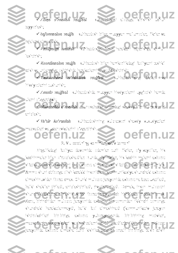  Aloqa   o’rnatish   vazifasi   -   suhbatdoshni   aloqaga   kirishish   uchun
tayyorlash;
 Informasion   vazifa   -   suhbatdosh   bilan   muayyan   ma'lumotlar,   fikrlar   va
rejalarni almashish;
 Faoliyatga   undash   -   suhbatdoshni   biror   harakatni   bajarishga   stimul-
lashtirish;
 Koordinasion   vazifa   -   suhbatdosh   bilan   hamkorlikdagi   faoliyatni   tashkil
etish va uni amalga oshirishda harakatlarni muvofiqlashtirish;
 Tushunishni   ta'minlash   vazifasi   -   suhbatdoshning   fikrlari   va
hissiyotlarini tushunish;
 Amotiv   vazifasi   -   suhbatdoshda   muayyan   hissiyotlarni   uyg’otish   hamda
ularni o’zgartirish; 
 Munosabat o’rnatish  - munosabatlar tizimidagi shaxsiy o’rnini, mavqeini
aniqlash;
 Ta'sir   ko’rsatish   -   suhbatdoshning   xulq-atvori   shaxsiy   xususiyatlari
maqsadlari va ustanovkalarini o’zgartirish.
2. Muloqotning kommunikativ tomoni
Birgalikdagi   faoliyat   davomida   odamlar   turli   fikrlar,   o’y-xayollar,   his
kechinmalar   bilan   o’rtoqlashadilar.   Bunda   o’y-fikrlar,   his-kechin-malarni   axborot
sifatida,   kommunikasiyani   esa   axborot   almashinuvi   sifatida   talqin   etish   mumkin.
Ammo shuni e'tiborga olish kerakki insonlararo kommunikasiya shunchaki axborot
almashinuvidan iborat emas. Chunki muloqot jarayonida axborot nafaqat uzatiladi,
balki   shakllan-tiriladi,   aniqlashtiriladi,   rivojlantiriladi.   Demak,   inson   muloqotni
shunchaki   axborot   almashinuvidan   iborat   jarayon   deb   hisoblashi   mumkin   emas.
Zero,   birinchidan   muloqot   jarayonida   axborot   bir   tomondan   ikkinchi   tomonga
shunchaki   harakatlanmaydi,   balki   faol   almashinadi   (kommunikativ   jarayon
ishtirokchilari   bir-biriga   axborot   yuborayotganda   bir-birining   motivlari,
maqsadlari,   ustanovkalari   va   boshqalarni   tahlil   qiladilar);   ikkinchidan   muloqot
jarayonida   axborot   almasha   turib   kishilar   belgilar   orqali   bir-biriga   ta'sir   etishi 