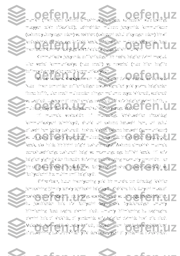 mumkin   (insonlararo   axborot   almashinuvida,   albatta   suhbatdosh   xulq-atvoriga
muayyan   ta'sir   o’tkaziladi);   uchinchidan   muloqot   jarayonida   kommunikator
(axborot yuboryotgan odam) va resipient (axborotni qabul qilayotgan odam) bir xil
kodlashtirish   tizimiga   ega   bo’lishi   kerak,   to’rtinchidan   muloqot   jarayonida   faqat
insonlararo kommunikasiyaga xos to’siqlar vujudga kelishi mumkin.
Kommunikativ   jarayonda   qo’llaniladigan   bir   necha   belgilar   tizimi   mavjud.
Ular   verbal   kommunikasiya   (nutq   orqali)   va   noverbal   (nutq   bilan   bog’liq
bo’lmaydigan belgilar orqali) kommunikasiyadir.
Verbal   kommunikasiya .   Inson   nutqi   belgilar   tizimi   sifatida   qo’llaniladi.
Nutq  -   inson   tomonidan   qo’llaniladigan   tovush   signallari   yoki   yozma   belgilardan
iborat  bo’lib,  ular  orqali  muloqotdan  olingan  ma'lumot  qayta  ishlanadi,   saqlanadi
va uzatiladi. U jarayon til orqali amalga oshiriladi. Til so’z belgilari tizimi bo’lib, u
muloqot jarayonida psixik faoliyat mahsuli bo’lib yuzaga keladi.
Til   muomala   vositasidir.   Til   muomalaga   kirishuvchilar   o’rtasidagi
kommunikasiyani   ta'minlaydi,   chunki   uni   axborot   beruvchi   ham,   uni   qabul
qiluvchi ham birday tushunadi. Boshqa kishiga axborot beruvchi  (kommunikator)
va   uni   qabul   qiluvchi   (resipient)   muloqot   jarayonida   bir   xil   tildan   foydalanishi
kerak,   aks   holda   bir-birini   to’g’ri   tushunolmaydi.   Axborot   almashish   muomala
qatnashuvchilariga   tushunarli   belgi   va   mazmunga   ega   bo’lishi   kerak.   Til   so’z
belgilari yig’indisidan iboratdir. So’zning ma'nosi uning mazmuniy tomonidir. Har
bir   aloqida   odamning   harakatlari   va   faoliyatlarini   boshqa   odamning   harakati   va
faoliyatlarini 3 ta muhim omil belgilaydi.
Birinchidan ,   butun   insoniyatning   yoki   bir   muncha   tor   doiradagi   kishilar
jamoasining ijtimoiy-tarixiy tajribasini belgilaydi. Kichkina bola dunyoni mustaqil
ravishda bilib olmaydi. U ota-onasiga savollar beradi va ular unga javob beradilar,
bu   javoblardan   bola   o’z   faoliyatini   keyinchalik   foydalanadigan   umumiy
bilimlarning   faqat   ozgina   qismini   oladi.   Umumiy   bilimlarning   bu   ozginagina
qismini   bola   til   shaklida,   til   yordamida   so’z   belgilari   tizimida   hosil   qila   oladi.
Maktabda   ham   xuddi   shunday   bo’ladi,   o’quvchi   olam   haqida   barcha   bilimlarni
o’qituvchining   tushuntirishidan   yoki   darslikdan,   ya'ni   til   yordamida   o’zlashtiradi. 