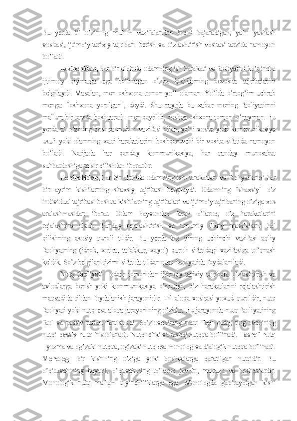 Bu   yerda   til   o’zining   muhim   vazifalaridan   birini   bajaradigan,   ya'ni   yashash
vositasi,  ijtimoiy-tarixiy tajribani  berish  va  o’zlashtirish  vositasi   tarzida  namoyon
bo’ladi.
Ikkinchidan,  har bir alohida odamning ish-harakati va faoliyatini ko’pincha
ijtimoiy   qiymatga   ega   bo’lmagan   o’zga   kishilarning   bevosita   tajribalarini
belgilaydi.   Masalan,   men   oshxona   tomon   yo’l   olaman.   Yo’lda   o’rtog’im   uchrab
menga:   "oshxona   yopilgan",   deydi.   Shu   paytda   bu   xabar   mening   faoliyatimni
ma'lum bir tarzda boshqaradi: men qayrilib, boshqa oshxona tomon jo’nayman. Bu
yerda til  o’zining  boshqa  muhim   vazifasi   bilan, ya'ni  vosita  yoki   kommunikasiya
usuli   yoki   olamning   xatti-harakatlarini   boshqaruvchi   bir   vosita   sifatida   namoyon
bo’ladi.   Natijada   har   qanday   kommunikasiya,   har   qanday   munosabat
suhbatdoshiga ta'sir qilishdan iboratdir.
Uchinchidan,   har bir alohida odamning ish-harakatlari va faoliyatlarini har
bir   ayrim   kishilarning   shaxsiy   tajribasi   belgilaydi.   Odamning   "shaxsiy"   o’z
individual tajribasi boshqa kishilarning tajribalari va ijtimoiy tajribaning o’ziga xos
aralashmasidan   iborat.   Odam   hayvondan   farqli   o’laroq,   o’z   harakatlarini
rejalashtira   oladi.   Bunday   rejalashtirish   va   umumiy   fikriy   masalalarni   hal
qilishning   asosiy   quroli   tildir.   Bu   yerda   biz   tilning   uchinchi   vazifasi   aqliy
faoliyatning   (idrok,   xotira,   tafakkur,   xayol)   quroli   sifatidagi   vazifasiga   to’qnash
keldik. So’z belgilari tizimi sifatida tildan nutq faoliyatida foydalaniladi.
Nutq   faoliyati   -   odam   tomonidan   ijtimoiy-tarixiy   tajribani   o’zlashtirish   va
avlodlarga   berish   yoki   kommunikasiya   o’rnatish,   o’z   harakatlarini   rejalashtirish
maqsadida   tildan   foydalanish   jarayonidir.   Til   aloqa   vositasi   yoxud   quroldir,   nutq
faoliyati yoki nutq esa aloqa jarayonining o’zidir. Bu jarayonda nutq faoliyatining
faol   va   passiv   turlari   farqlanadi.   So’zlovchining   nutqi   faol   nutq ,   tinglovchining
nutqi  passiv nutq  hisoblanadi. Nutq ichki va tashqi nutqqa bo’linadi.  Tashqi nutq
- yozma va og’zaki nutqqa, og’zaki nutq esa monolog va dialogik nutqqa bo’linadi.
Monolog -   bir   kishining   o’ziga   yoki   boshqalarga   qaratilgan   nutqidir.   Bu
o’qituvchining   bayoni,   o’quvchining   to’laroq   javobi,   ma'ruza   va   boshqalardir.
Monologik   nutq   ma'lum   qiyinchiliklarga   ega.   Monologda   gapirayotgan   kishi 