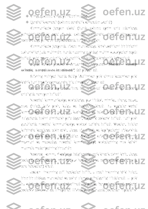  Kimga (axborot kimga yo’naltirilmoqda)
 Qanchalik samarali (axborot qanchalik samarador uzatildi)
Kommunikativ   jarayon   aksial   (bunda   axborot   ayrim   aniq   odamlarga
yo’naltiriladi)   yoki   retial   (bunda   axborot   bir   qancha   ehtimol   qilinayotgan
resipientlarga yo’naltiriladi) xarakterda bo’lishi mumkin.
Kommunikativ   jarayonda   o’zaro   munosabatga   kirishuvchilarni   bir-birlarini
tushunishlari juda muhimdir. Bunda nutqning quyidagi muhim xususiyatlari paydo
bo’ladi, ya'ni mazmundorlik, tushunarlilik, ifodalilik, ta'sirchanlik ko’rsatiladi.
Buyuk   fransuz   yozuvchisi   Antuan   Sent   Ekzyuperi   "Muloqot   -   shunday
ne'matki,  u orqali inson lazzatlanadi",  deb yozgan edi.
So’zning   mohiyati   haqida   Sa'diy   "Aqllimisan   yoki   ahmoq   kattamisan   yoki
kichik buni bir so’z aytmaguncha bila olmaymiz" degan edi.
Xalqimizda   shunday   ibratli   ibora   bor   "inson   aql   farosati   uning   nutqining
aniqligida namoyon bo’ladi".
Noverbal   kommunikasiya   vositalariga   yuz   ifodasi,   mimika,   ohang,   pauza,
poza   (holat),   ko’z   yosh,   kulgu   va   boshqalar   kiradi.   Bu   vositalar   verbal
kommunikasiya   -   so’zni   to’ldiradi,   kuchaytiradi   va   ba'zan   uning   o’rnini   bosadi.
Bolgarlarda boshni qimirlatish yo’q degani, ruslarniki teskarisi bo’ladi. Turli yosh
guruhlarida   noverbal   kommunikasiya   vositasi   turlicha   bo’ladi.   Masalan,   bolalar
ko’pincha   kattalarga   ta'sir   etish,   ularga   o’z   qoqish   va   kayfiyatlarini   o’tkazishda
yig’idan   vosita   sifatida   foydalanadilar.   Axborotni   so’z   bilan   bayon   etishning
mazmuni   va   maqsadiga   noverbal   kommunikasiya   vositalarining   mos   kelishi
muomala madaniyatining bir turidir. 
Noverbal  kommunikasiyaga   belgilarning optik-kinetik tizimi  kirib, ularga
jestlar   (qo’l   harakatlari),   mimika   (yuz   harakatlari)   va   pantomimika   (qo’l,   oyoq,
tana harakatlari) kiradi.
Jestlar   -   insonning   qo’l   harakatlari   bo’lib,   u   orqali   insonning   ichki   holati,
biror  bir  ob'ektga  munosabati  va  tashqi  olamga  yo’nalganligi   ifodalanadi.  U  yoki
bu xalqlarda jestlar turlicha qabul qilinadi. Italyan va fransuzlar o’z muloqotlarini
jestlarsiz   tavsavvur   eta   olmaydilar.   O’zbek   xalqida   nutqda   jestlardan   foydalanish 