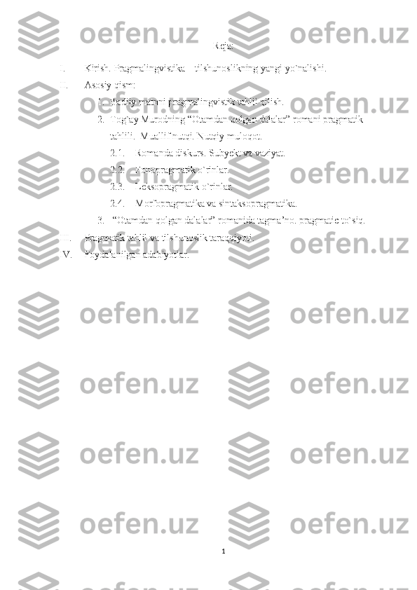 Reja:
I. Kirish. Pragmalingvistika – tilshunoslikning yangi yo`nalishi.
II. Asosiy qism:
1. Badiiy matnni pragmalingvistik tahlil qilish.
2. Tog`ay Murodning “Otamdan qolgan dalalar” romani pragmatik 
tahlili.  Muallif nutqi. Nutqiy muloqot. 
2.1. Romanda diskurs. Subyekt va vaziyat.
2.2. Fonopragmatik o`rinlar.
2.3. Leksopragmatik o`rinlar.
2.4. Morfopragmatika va sintaksopragmatika.
3.   “Otamdan qolgan dalalar” romanida tagma’no. pragmatic to`siq.
III. Pragmatik tahlil va tilshunoslik taraqqiyoti.
IV. Foydalanilgan adabiyotlar. 
1 