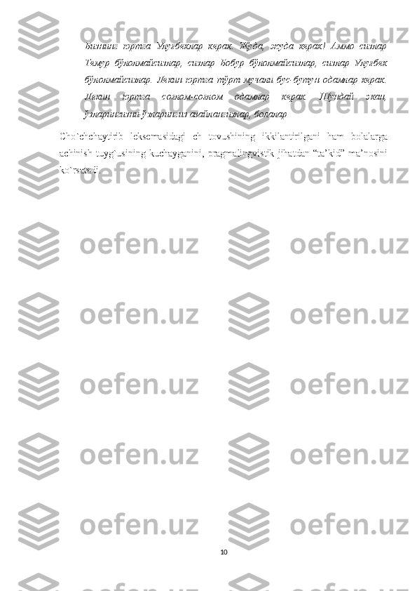 Бизнинг  юртга  Улуғбеклар  керак.  Жуда,  жуда  керак!  Аммо  сизлар
Темур   бўлолмайсизлар,   сизлар   Бобур   бўлолмайсизлар,   сизлар   Улуғбек
бўлолмайсизлар.   Лекин   юртга   тўрт  мучали   бус-бутун   одамлар   керак.
Лекин   юртга   соғлом-соғлом   одамлар   керак.   Шундай   экан,
ўзларингизни-ўзларингиз авайлангизлар, болалар
Cho ` chchaytirib   leksemasidagi   ch   tovushining   ikkilantirilgani   ham   bolalarga
achinish   tuyg ` usining   kuchayganini ,   pragmalingvistik   jihatdan   “ ta ’ kid ”   ma ’ nosini
ko ` rsatadi . 
10 