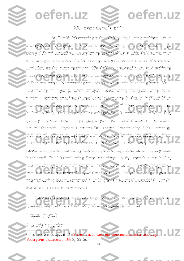 2.3.  Leksopragmatik   tahlil :
                                Ma ’ lumki ,   leksemaning   tashqi   shakliy   jihati   uning   mohiyati   uchun
ahamiyatsiz   bo ` lib ,   system   tilshunoslik   leksemalarning   ichki   mazmun   tomoniga
asosiy   e ’ tiborni   qaratadi  va xususiylarning umumlashlasi sifatida shakl va mazmun
aloqadorligini   tahlil   qiladi .  Bu   fikr   nazariy   adabiyotlarda   ham   alohida   ta ` kidlanadi .
Jumladan ,  « tashqi   nutqning   aniq   moddiy   shakli   nutq   vaziyati   bilan ,  so ` zlovchining
maqsad   va   imkoniyatlari   bilan   belgilanadi .  System tilshunoslik nomemalarga ko`p
e’tibor qaratmaydi. Nomemaning aniq shakli nutq sharoiti bilan belgilanadi. Va u
leksemaning   mohiyatiga   ta’sir   etmaydi.   Leksemaning   mohiyarti   uning   ichki
tomoni   –   semema   orqali   va   shunga   ko`ra   leksemaning   boshqa   til   birliklari   bilan
munosabatga,   aloqaga   kirishuvi   orqali   belgilanadi.” 2
  Tilshunoslikning   alohida
bo`limi   sifatida   shakllanayotgan   psixolingvistika,   kommuniklativ   tilshunoslik,
ijtimoiy   tilshunoslik,   lingvogeografiya   va   uslubshunoslik   sohalarini
umumlashtiruvchi   lingvistik   pragmatika,   asosan,   leksemaning   ichki   tomoniga
e’tibor berib, uning nutqdagi  pragmafunksional belgilarini tadqiq etadi. Shu jihati
bilan   pragmatika   system-tilshunoslik   yo`nalishi   bilan   uzviy   bog`lanadi.
Leksemaning   ichki   mazmu   niy   tarkibi   lingvistik   pragmatika   uchun   moddiy   baza
hisoblanadi.   “til   leksemalarning   ilmiy   tadqiqidagi   asosiy   tayanch   nuqta   bo`lib,
leksemalarning   ichki   tomoni   semema   hisoblangani”   uchun   lingvistik   pragmatika
hamasosan leksema sememalari yuzasidan ish ko`radi. Bu yo`nalishdagi lingvistik
pragmatikaning leksema sememasi bilan bog`lanishi va ana shu asosda ish ko`rishi
xususidagi tadqiqotlar ham mavjud. 
          Leksema   sememasining   tuzilishiga   ko`ra   turli   darajadagi   ma’no   noziklilar
njutqdagi pragmasemantik vazifasi jihatdan uch guruhga bo`linadi. 
1.betaraf (neytral)
2. uslubiy bo`yoqdor. 
2
    Неъматов  Расулов  Р .  Узбек  тили  систем  лексикологияси  асослaр и .  
Укитувчи.Тошкент,  199 5,  55-бет. 
11 