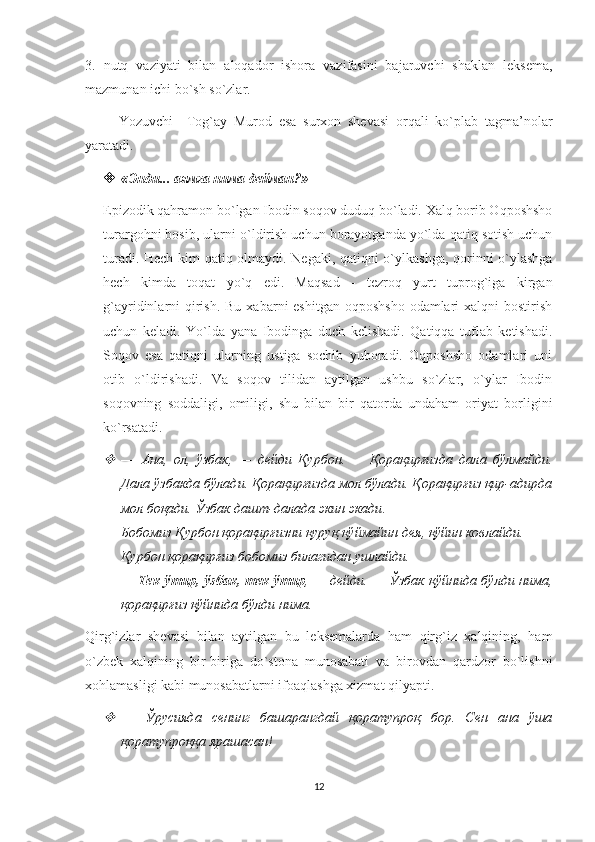 3.   nutq   vaziyati   bilan   aloqador   ishora   vazifasini   bajaruvchi   shaklan   leksema,
mazmunan ichi bo`sh so`zlar. 
          Yozuvchi     Tog`ay   Murod   esa   surxon   shevasi   orqali   ko`plab   tagma’nolar
yaratadi.     
 « Энди ...  аямга   нима   дейман ?» 
Epizodik qahramon bo`lgan Ibodin soqov duduq bo`ladi. Xalq borib Oqposhsho
turargohni bosib, ularni o`ldirish uchun borayotganda yo`lda qatiq sotish uchun
turadi. Hech kim qatiq olmaydi. Negaki, qatiqni o`ylkashga, qorinni o`ylashga
hech   kimda   toqat   yo`q   edi.   Maqsad   -   tezroq   yurt   tuprog`iga   kirgan
g`ayridinlarni  qirish. Bu  xabarni  eshitgan oqposhsho  odamlari  xalqni  bostirish
uchun   keladi.   Yo`lda   yana   Ibodinga   duch   kelishadi.   Qatiqqa   tuflab   ketishadi.
Soqov   esa   qatiqni   ularning   ustiga   sochib   yuboradi.   Oqposhsho   odamlari   uni
otib   o`ldirishadi.   Va   soqov   tilidan   aytilgan   ushbu   so`zlar,   o`ylar   Ibodin
soqovning   soddaligi,   omiligi,   shu   bilan   bir   qatorda   undaham   oriyat   borligini
ko`rsatadi. 
—   Ана ,   ол ,   ўзбак ,   —   дейди   Қурбон .   —   Қорақирғизда   дала   бўлмайди .
Дала ўзбакда бўлади. Қорақирғизда мол бўлади. Қорақирғиз қир-адирда
мол боқади.  Ўзбак   дашт - далада   экин   экади . 
Бобомиз   Қурбон   қорақирғизни   қуруқ   қўймайин   дея ,  қўйин   ковлайди . 
Қурбон   қорақирғиз   бобомиз   билагидан   ушлайди . 
—   Тек   ўтир ,   ўзбак ,   тек   ўтир , —   дейди . —   Ўзбак   қўйнида   бўлди   нима ,
қорақирғиз   қўйнида   бўлди   нима . 
Qirg`izlar   shevasi   bilan   aytilgan   bu   leksemalarda   ham   qirg`iz   xalqining,   ham
o`zbek   xalqining   bir-biriga   do`stona   munosabati   va   birovdan   qardzor   bo`lishni
xohlamasligi kabi munosabatlarni ifoaqlashga xizmat qilyapti.

—   Ўрусияда   сенинг   башарангдай   қоратупроқ   бор.   Сен   ана   ўша
қоратупроққа ярашасан! 
12 