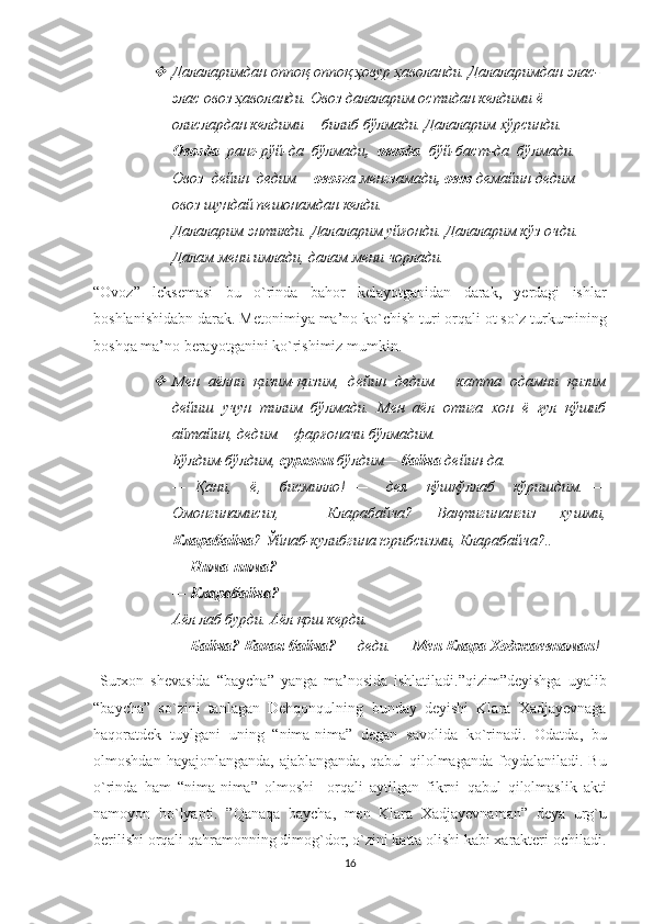 Далаларимдан оппоқ-оппоқ ҳовур ҳаволанди. Далаларимдан элас-
элас овоз ҳаволанди. Овоз далаларим остидан келдими ё 
олислардан келдими— билиб бўлмади. Далаларим хўрсинди. 
Овозда   ранг-рўй-да  бўлмади ,  овозда   бўй-баст-да  бўлмади.  
Овоз  дейин  дедим—  овозг а менгзамади , овоз  демайин дедим—
овоз шундай пешонамдан келди. 
Далаларим энтикди. Далаларим уйғонди. Далаларим кўз очди. 
Далам мени имлади, далам мени чорлади.  
“ Ovoz ”   leksemasi   bu   o ` rinda   bahor   kelayotganidan   darak ,   yerdagi   ishlar
boshlanishidabn   darak .  Metonimiya ma’no ko`chish turi orqali ot so`z turkumining
boshqa ma’no berayotganini ko`rishimiz mumkin.

Мен   аёлни   қизим-қизим,   дейин   дедим—   катта   одамни   қизим
дейиш   учун   тилим   бўлмади.   Мен   аёл   отига   хон   ё   ғул   қўшиб
айтайин, дедим— фарғоначи бўлмадим. 
Бўлдим-бўлдим,  сурхони  бўлдим—  байча  дейин-да. 
—   Қани,     ё,     бисмилло!   —     дея     қўшқўллаб     кўришдим.   —
Омонгинамисиз,     Кларабайча?   Вақтигинангиз   хушми,
Кларабайча ? Ўйнаб-кулибгина юрибсизми, Кларабайча?.. 
—   Нима-нима?  
—   Кларабайча?  
Аёл лаб бурди. Аёл қош керди. 
—   Байча? Какая байча?  — деди. —  Мен Клара Ходжаевнаман !
  Surxon   shevasida   “ baycha ”   yanga   ma ’ nosida   ishlatiladi .” qizim ” deyishga   uyalib
“ baycha ”   so ` zini   tanlagan   Dehqonqulning   bunday   deyishi   Klara   Xadjayevnaga
haqoratdek   tuylgani   uning   “ nima - nima ”   degan   savolida   ko ` rinadi .   Odatda ,   bu
olmoshdan   hayajonlanganda ,   ajablanganda ,   qabul   qilolmaganda   foydalaniladi .   Bu
o ` rinda   ham   “ nima - nima ”   olmoshi     orqali   aytilgan   fikrni   qabul   qilolmaslik   akti
namoyon   bo ` lyapti .   ” Qanaqa   baycha ,   men   Klara   Xadjayevnaman ”   deya   urg ` u
berilishi   orqali   qahramonning   dimog ` dor ,  o ` zini   katta   olishi   kabi   xarakteri   ochiladi .
16 