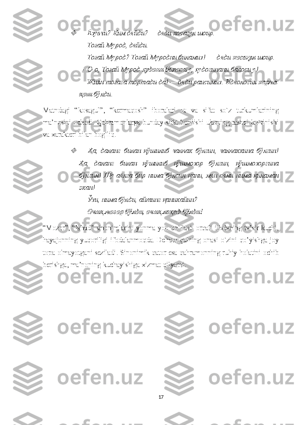 —   Ёзувчи? Ким дейди? — деди косагул шоир. 
—   Тоғай Мурод, дейди. 
—   Тоғай Мурод? Тоғай Муродни биламиз! —  деди  косагул  шоир. 
— О-о, Тоғай Мурод  худони балоси  у, худогинани балоси у! 
—   Жиян тоғага тортади-да! — деди раисимиз. Идеология  керма
қош  бўлди .
Matndagi   “ kosagul ”,   “ kermaqosh ”   iboralari   ot   va   sifat   so ` z   turkumlarining
ma ’ nosini   ochadi .   Qahramonlarga bunday sifat berilishi ularning tashqi ko`rinishi
va xarakteri bilan bog`liq. 

—   Ҳа ,   даланг   билан   қўшилиб   чалпак   бўлгин ,   чалпаккина   бўлгин !
Ҳа,   даланг   билан   қўшилиб   қўшмозор   бўлгин,   қўшмозоргина
бўлгин!   Шу  аёлга  бир  нима   бўлсин  қани,  мен  сени   нима   қиламан
экан! 
—   Ўзи, нима бўлди, айтинг қаникайин? 
—   Очиқ мозор бўлди, очиқ лаҳад бўлди! 
“ Mozor ”, “ lahad ”   sinonimlarini   yonma - yon   qo ` llash   orqali   ifodaning   ta ’ sir   kuchi ,
hayajonning   yuqoriligi   ifodalanmoqda .   Dehqonqulning   onasi   o ` zini   qo ’ yishga   joy
topa   olmayotgani   seziladi .  Sinonimik   qator   esa   qahramonning   ruhiy   holatini   ochib
berishga ,  ma ’ noning   kuchayishiga   xizmat   qilyapti .
17 