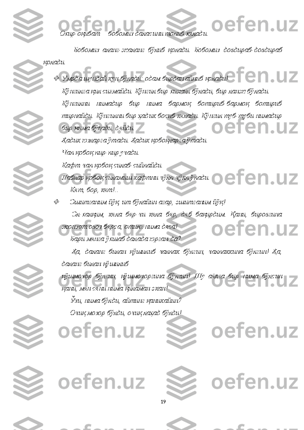           Охир-оқибат— бобомиз даласини топиб келади. 
                  Бобомиз   аланг-жаланг   бўлиб   қолади.   Бобомиз   довдираб - довдираб
қолади .
Умрда шундай кун бўлади: одам бирдан айниб қолади! 
Кўнгилга қил сиғмайди. Кўнгил бир хижил бўлади, бир ланж бўлади. 
Кўнгилни   нимадир   бир   нима   бармоқ   ботириб-бармоқ   ботириб
тирнайди. Кўнгилни бир ҳадик босиб келади. Кўнгил туб-туби нимадир
бир нима бўлади, дейди. 
Ҳадик юзларга ўтади. Ҳадик қобоқларга ўтади. 
Чап қобоқ пир-пир учади. 
Кафт чап қобоқ силаб-сийпайди. 
Лаблар қобоқ силамиш кафтни чўлп-чўлп ўпади. 
—   Кет, бор, кет!..

—   Эшитганим йўқ, ит бўлайин агар, эшитганим йўқ! 
—   Эл-халқим,   кела   бер-чи   кела   бер,   деб   бақирдим.   Қани,   бировгина
жонзот овоз берса, отинг нима деса! 
—   Бари менга ўхшаб далада юрган-да? 
—   Ҳа,   даланг   билан   қўшилиб   чалпак   бўлгин,   чалпаккина   бўлгин!   Ҳа,
даланг билан қўшилиб
қўшмозор   бўлгин,   қўшмозоргина   бўлгин!   Шу   аёлга   бир   нима   бўлсин
қани, мен сени нима   қиламан экан! 
—   Ўзи, нима бўлди, айтинг қаникайин? 
—   Очиқ мозор бўлди, очиқ лаҳад бўлди!
  
19 