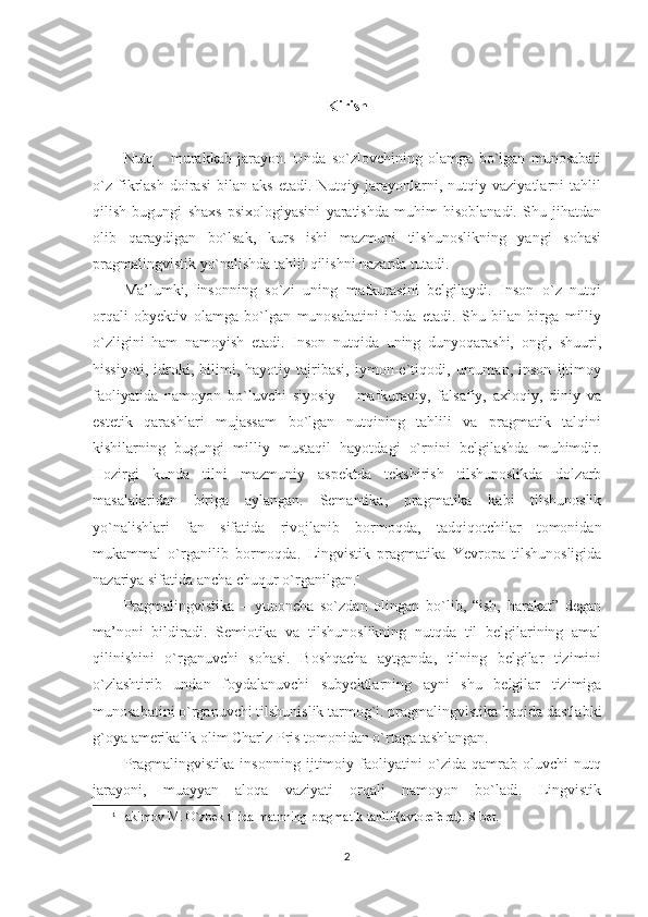 Kirish
Nutq   -   murakkab   jarayon.   Unda   so`zlovchining   olamga   bo`lgan   munosabati
o`z   fikrlash   doirasi   bilan  aks   etadi.   Nutqiy   jarayonlarni,  nutqiy   vaziyatlarni   tahlil
qilish   bugungi   shaxs   psixologiyasini   yaratishda   muhim   hisoblanadi.   Shu   jihatdan
olib   qaraydigan   bo`lsak,   kurs   ishi   mazmuni   tilshunoslikning   yangi   sohasi
pragmalingvistik yo`nalishda tahlil qilishni nazarda tutadi.  
Ma’lumki,   insonning   so`zi   uning   mafkurasini   belgilaydi.   Inson   o`z   nutqi
orqali   obyektiv   olamga   bo`lgan   munosabatini   ifoda   etadi.   Shu   bilan   birga   milliy
o`zligini   ham   namoyish   etadi.   Inson   nutqida   uning   dunyoqarashi,   ongi,   shuuri,
hissiyoti,   idroki,   bilimi,   hayotiy   tajribasi,   iymon-e`tiqodi,   umuman,   inson   ijtimoy
faoliyatida   namoyon   bo`luvchi   siyosiy   –   mafkuraviy,   falsafiy,   axloqiy,   diniy   va
estetik   qarashlari   mujassam   bo`lgan   nutqining   tahlili   va   pragmatik   talqini
kishilarning   bugungi   milliy   mustaqil   hayotdagi   o`rnini   belgilashda   muhimdir.
Hozirgi   kunda   tilni   mazmuniy   aspektda   tekshirish   tilshunoslikda   dolzarb
masalalaridan   biriga   aylangan.   Semantika,   pragmatika   kabi   tilshunoslik
yo`nalishlari   fan   sifatida   rivojlanib   bormoqda,   tadqiqotchilar   tomonidan
mukammal   o`rganilib   bormoqda.   Lingvistik   pragmatika   Yevropa   tilshunosligida
nazariya sifatida ancha chuqur o`rganilgan. 1
Pragmalingvistika   –   yunoncha   so`zdan   olingan   bo`lib,   “ish,   harakat”   degan
ma’noni   bildiradi.   Semiotika   va   tilshunoslikning   nutqda   til   belgilarining   amal
qilinishini   o`rganuvchi   sohasi.   Boshqacha   aytganda,   tilning   belgilar   tizimini
o`zlashtirib   undan   foydalanuvchi   subyektlarning   ayni   shu   belgilar   tizimiga
munosabatini o`rganuvchi tilshunislik tarmog`i. pragmalingvistika haqida dastlabki
g`oya amerikalik olim Charlz Pris tomonidan o`rtaga tashlangan. 
Pragmalingvistika   insonning   ijtimoiy   faoliyatini   o`zida   qamrab   oluvchi   nutq
jarayoni,   muayyan   aloqa   vaziyati   orqali   namoyon   bo`ladi.   Lingvistik
1
Hakimov M. O`zbek tilida matnning pragmatik tahlili(avtoreferat).  8- bet .
2 