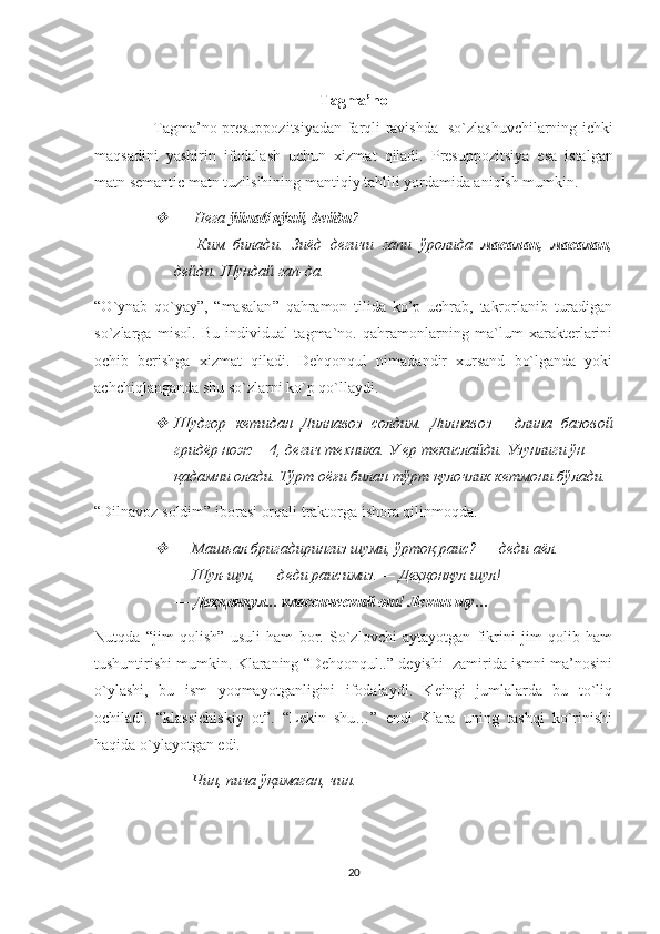 Tagma ’ no
                        Tagma ’ no   presuppozitsiyadan   farqli   ravishda     so ` zlashuvchilarning   ichki
maqsadini   yashirin   ifodalash   uchun   xizmat   qiladi .   Presuppozitsiya   esa   istalgan
matn semantic matn tuzilsihining mantiqiy tahlili yordamida aniqlsh mumkin.
—   Нега  ўйнаб қўяй, дейди ? 
—   Ким   билади.   Зиёд   дегичи   гапи   ўролида   масалан,   масалан ,
дейди. Шундай гап-да. 
“ O ` ynab   qo ` yay ”,   “ masalan ”   qahramon   tilida   ko ’ p   uchrab ,   takrorlanib   turadigan
so ` zlarga   misol .   Bu   individual   tagma`no.   qahramonlarning   ma`lum   xarakterlarini
ochib   berishga   xizmat   qiladi.   Dehqonqul   nimadandir   xursand   bo`lganda   yoki
achchiqlanganda shu so`zlarni ko`p qo`llaydi. 

Шудгор   кетидан   Дилнавоз   солдим.   Дилнавоз—   длина   базовой
гридёр нож— 4, дегич техника. У ер текислайди. Узунлиги ўн
қадамни олади. Тўрт оёғи билан тўрт қулочлик кетмони бўлади.
“Dilnavoz soldim” iborasi orqali traktorga ishora qilinmoqda. 

—   Машъал бригадирингиз шуми, ўртоқ раис? — деди аёл. 
—   Шул-шул, — деди раисимиз. — Деҳқонқул шул! 
—   Деҳқонқул... классический от! Лекин шу… 
Nutqda   “jim   qolish”   usuli   ham   bor.   So`zlovchi   aytayotgan   fikrini   jim   qolib   ham
tushuntirishi mumkin. Klaraning “Dehqonqul..” deyishi  zamirida ismni ma’nosini
o`ylashi,   bu   ism   yoqmayotganligini   ifodalaydi.   Keingi   jumlalarda   bu   to`liq
ochiladi.   “klassichiskiy   ot”.   “Lekin   shu…”   endi   Klara   uning   tashqi   ko`rinishi
haqida o`ylayotgan edi. 
—   Чин ,  пича   ўқимаган ,  чин . 
20 