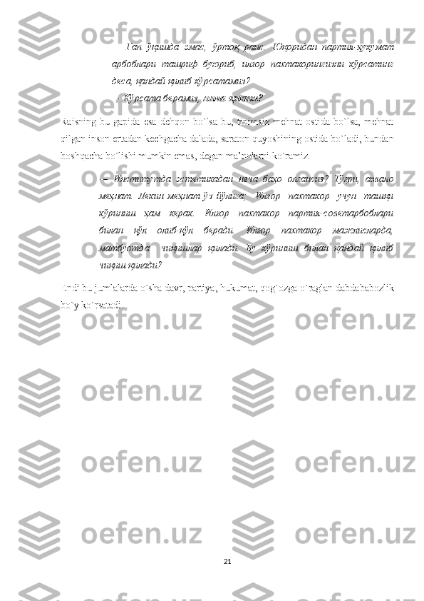 —   Гап   ўқишда   эмас ,   ўртоқ   раис .   Юқоридан   партия - ҳукумат
арбоблари   ташриф   буюриб ,   илғор   пахтакорингизни   кўрсатинг
деса ,  қандай   қилиб   кўрсатамиз ? 
—   Кўрсата берамиз,  нима қипти? 
Raisning   bu   gapida   esa   dehqon   bo`lsa   bu,   tinimsiz   mehnat   ostida   bo`lsa,   mehnat
qilgan inson ertadan kechgacha dalada, saraton quyoshining ostida bo`ladi, bundan
boshqacha bo`lishi mumkin emas, degan ma’nolarni ko`ramiz.
—   Институтда   эстетикадан   неча   баҳо   олгансиз?   Тўғри,   аввало
меҳнат.   Лекин   меҳнат   ўз   йўлига;     Илғор     пахтакор     учун     ташқи
кўриниш     ҳам     керак.     Илғор     пахтакор     партия-советарбоблари
билан     қўл     олиб-қўл     беради.     Илғор     пахтакор     мажлисларда,
матбуотда     чиқишлар   қилади.   Бу   кўриниш   билан   қандай   қилиб
чиқиш қилади? 
Endi   bu   jumlalarda   o ` sha   davr ,  partiya ,  hukumat ,  qog ` ozga   o ` raglan   dabdababozlik
bo ` y   ko ` rsatadi . 
21 