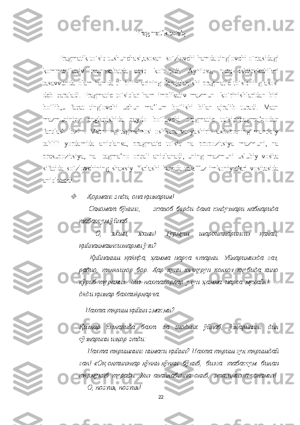 Pragmatik   to ` siq
            
         Pragmatik   to ` siq   tushunchasi , asosan     so ` zlovchi   hamda   tinglovchi   o ` rtasidagi
kommunikativ   munosabatda   aniq   ko ` rinadi .   Ayniqsa,   nutq   ishtirokchilari
tasavvurida   olam   hamda   til   bilimlarining   darajalanishi   pragmatic   to`siqning   asosi
deb   qaraladi.   Pragmatic   to`siqlar   ham   implikativ   mazmun     ko`rinishlaridan   biri
bo`lib,u   faqat   tinglovchi   uchun   ma’lum   bo`lishi   bilan   ajralib   turadi.   Matn
mazmunining   anglanishida   paydo   bo`luvchi   pragmatic   to`siqnitagma’nodan
farqlash   lozim.   Matnning   tagma’nosi   oshkora   va   yashirin   axborotning   mantiqiy
tahlili   yordamida   aniqlansa,   pragmatic   to`siq   na   propozitsiya   mazmuni,   na
presupozitsiya,   na     tagma’no   orqali   aniqlanadi,   uning   mazmuni   uslubiy   vosita
sifatida   so`zlovchining   shaxsiy   fikrlashi   hamda   talaffuz   imkoniyatlari   vositasida
aniqlanadi.
—   Ҳорманг энди, она қизларим! 
—   Саломат   бўлинг,   —   жавоб   берди   дала   юлдузлари   лабларида
табассум ўйнаб. 
—   О,   яхши,   яхши!   Турмуш   шароитларингиз   қалай,
қийналмаяпсизларми ўзи? 
—   Қийналиш   қаёқда,   ҳамма   нарса   етарли.   Уйларимизда   газ,
радио,   телевизор   бор.   Ҳар   куни   кечқурун   колхоз   клубида   кино
кўриб   турамиз.   Биз   пахтакорлар   учун   ҳамма   нарса   муҳайё!   —
деди қизлар бахтиёрларча. 
     —   Пахта териш қийин эмасми? 
Қизлар   юзларида   бахт   ва   шодлик   ўйнаб,   ўзларининг   дил
сўзларини изҳор этди: 
—   Пахта теришнинг нимаси қийин? Пахта териш гул теришдай
гап! «Оқ олтин»лар лўппи-лўппи   бўлиб,   бизга   табассум   билан
термулиб  туради.  Биз  авайлабгина  олиб,  этагимизга соламиз! 
—   О, поэзия, поэзия! 
22 