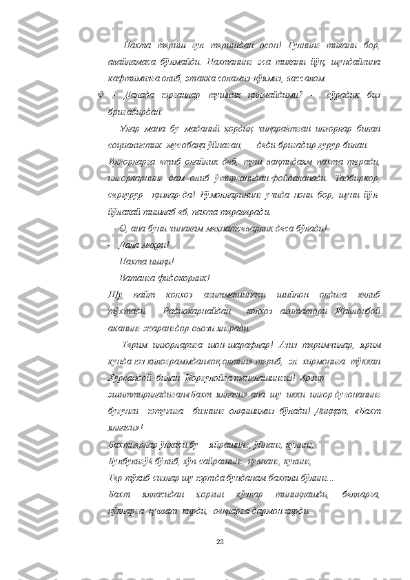 —   Пахта   териш   гул   теришдан   осон!   Гулнинг   тикани   бор,
авайламаса   бўлмайди.   Пахтанинг   эса   тикани   йўқ,   шундайгина
кафтимизга олиб, этакка соламиз-қўямиз, вассалом. 
—   Далада   юрганлар   тушлик   қилмайдими?   —   сўрадик   биз
бригадирдан. 
—   Улар  мана  бу  маданий  ҳордиқ  чиқараётган  илғорлар  билан
социалистик  мусобақа ўйнаган, — деди бригадир ғурур билан. —
Илғорларга   етиб   олайлик   деб,   туш   вақтидаям   пахта   теради,
илғорларнинг   дам   олиб   ўтирганидан фойдаланади.   Тадбиркор,
серғурур     қизлар-да!   Рўмолларининг   учида   нони   бор,   шуни   йўл-
йўлакай тишлаб еб, пахта тераверади. 
—   О, ана буни чинакам меҳнатсеварлик деса бўлади! 
—   Дала меҳри! 
—   Пахта ишқи! 
—   Ватанга фидокорлик! 
Шу     пайт     колхоз     агитмашинаси     шийпон     олдига     келиб
тўхтади.     Радиокарнайдан     колхоз   агитатори   Жавлонбой
аканинг жарангдор овози янгради: 
—   Терим   илғорларига   шон-шарафлар!   Азиз   теримчилар,   ярим
кунда юз килограммдан«оқ олтин» териб,  эл  хирмонига  тўккан
Хурсандой  билан  Норгулойга тенглашингиз!  Ҳозир
эшиттириладиган«Бахт  ялласи» ана  шу  икки  илғор дугонанинг
бугунги     ютуғига     бизнинг   олқишимиз   бўлади!   Диққат,   «Бахт
ялласи»! 
Бахтиёрлар ўлкаси бу— яйрашинг, ўйнанг, кулинг, 
Булбулигўё бўлиб, хўп сайрашинг, қувнанг, кулинг, 
Тер тўкиб сизлар шу юртда бунданам бахтли бўлинг... 
Бахт     ялласидан     ҳорғин     кўзлар     тиниқлашди,     белларга,
қўлларга  қувват  кирди,  оёқларга   дармон кирди.
23 