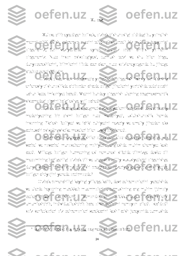 Xulosa
           
               Xulosa qilib aytadigan bo`lsak, o`zbek tilshunosligi oldidagi bu yo`nalish
matnni   tahlil   qilish,   qahramon   nutqini   tahlil   qilish   orqali   biz   muloqot   jarayonini
o`rganamiz,   turli   vaziyatlardan     aynan   nutqimiz   orqali   chiqish   yo`llarini
o`rganamiz.   Nutq   inson   psixologiyasi,   turmush   tarzi   va   shu   bilan   birga,
dunyoqarashlarini,   bilimlarini   ifoda   etar   ekan,   nutq   so`zlanayotganda   bu   jihatga
e`tabor qaratish lozim.
                    O`zbek tilida matnni pragmatic yo`nalishda o`rganish lisoniy birliklarning
an’anaviy tilshunoslikda e`tibordan chetda qolgan jihatlarini yoritishda tadqiqotchi
uchun katta imkoniyat beradi. Matnni bunday o`rganish ularning pragmasemantik
sistemadagi o`rnini belgilashga yo`l ochadi. 
                      O`zbek tili matniga xos pragmatic xususiyatlarni o`rganish umuminsoniy
madaniyatning   bir   qismi   bo`lgan   nutq   madaniyati,   uslubshunoslik   hamda
insonning   fikrlash   faoliyati   va   ichki   ruhiyatini   nazariy   va   amaliy   jihatdan   aks
ettiruvchi psixolingvistika masalari bilan uzviy bog`lanadi. 
                        Pragmatika nazariyasi kishilar o`rtasidagi aloq-aralashuv jarayoniga xos
verbal   va   noverbal   munosabatning   mohiyatini   anglashda   muhim   ahamiyat   kasb
etadi.   Millatga   bo`lgan   hurmatning   asl   namunasi   sifatida   tilimizga   davlat   tili
maqomining berilganligi o`zbek tili va unga xos milliy xususiyatlarni o`rganishga
dunyo   xalqlari   intilishining   qiziqishi   pragmatika   nazariyasiga,   uning   mohiyatiga
bo`lgan ehtiyojini yanada orttirmoqda. 5
           O`zbek romanchiligi keyingi yillarga kelib, davr qahramonlarini  yaratishda
va   ularda   hayotning   murakkab   muammolarini,   turmushning   eng   muhim   ijtimoiy
qatlamlaridagi   siljishlarni   zamondoshlar   tafakkuridagi   o’zgarishlarni
umumlashtirib,   individuallashtirib   bera   olish   san’atini   namoyon   qiladi.   Iste’dodli
so’z   san’atkorlari   o’z   qahramonlari   xarakterini   kashf   etish   jarayonida   turmushda
5
  Hakimov  M . O`zbek tilida matnning pragmatik tahlili(avtoreferat). 
24 