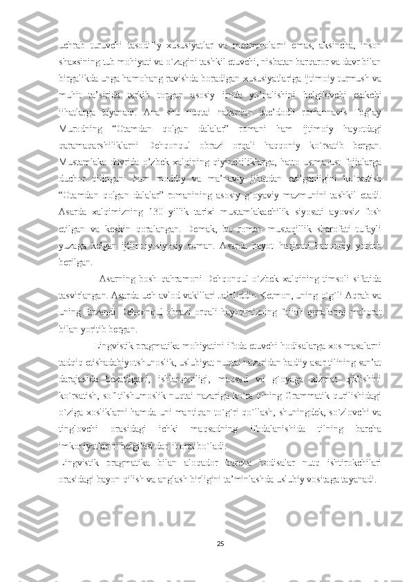 uchrab   turuvchi   tasodifiy   xususiyatlar   va   muammolarni   emas,   aksincha,   inson
shaxsining tub mohiyati va o`zagini tashkil etuvchi, nisbatan barqaror va davr bilan
birgalikda unga hamohang ravishda boradigan xususiyatlariga ijtimoiy turmush va
muhit   ta’sirida   tarkib   topgan   asosiy   iroda   yo’nalishini   belgilovchi   etakchi
jihatlarga   tayanadi.   Ana   shu   nuqtai   nazardan   iste’dodli   romannavis   Tog’ay
Murodning   “Otamdan   qolgan   dalalar”   romani   ham   ijtimoiy   hayotdagi
qaramaqarshiliklarni   Dehqonqul   obrazi   orqali   haqqoniy   ko`rsatib   bergan.
Mustamlaka   davrida   o’zbek   xalqining   qiyinchiliklarga,   hatto   ustma-ust   fojialarga
duchor   qilingani   ham   moddiy   va   ma’naviy   jihatdan   ezilganligini   ko`rsatish
“Otamdan   qolgan   dalalar”   romanining   asosiy   g`oyaviy   mazmunini   tashkil   etadi.
Asarda   xalqimizning   130   yillik   tarixi   mustamlakachilik   siyosati   ayovsiz   fosh
etilgan   va   keskin   qoralangan.   Demak,   bu   roman   mustaqillik   sharofati   tufayli
yuzaga   kelgan   ijtimoiy-siyosiy   roman.   Asarda   hayot   haqiqati   haqqoniy   yoritib
berilgan. 
                      Asarning   bosh   qahramoni   Dehqonqul   o`zbek   xalqining   timsoli   sifatida
tasvirlangan. Asarda uch avlod vakillari Jaloliddin Ketmon, uning o`g`li Aqrab va
uning   farzandi   Dehqonqul   obrazi   orqali   hayotimizning   fojiali   qirralarini   mahorat
bilan yoritib bergan.
              Lingvistik pragmatika mohiyatini ifoda etuvchi hodisalarga xos masalarni
tadqiq etishadabiyotshunoslik, uslubiyat nuqtai nazaridan badiiy asar tilining san’at
darajasida   bezatilgani,   ishlanganligi,   maqsad   va   g`oyaga   xizmat   qiklishini
ko`rsatish,  sof  tilshumoslik  nuqtai   nazariga ko`ra  tilning Grammatik qurilishidagi
o`ziga xosliklarni hamda uni mantiqan to`g`ri qo`llash, shuningdek, so`zlovchi va
tinglovchi   orasidagi   ichki   maqsadning   ifodalanishida   tilning   barcha
imkoniyatlarini belgilashdan iborat bo`ladi.  
Lingvistik   pragmatika   bilan   aloqador   barcha   hodisalar   nutq   ishtirokchilari
orasidagi bayon qilish va anglash birligini ta’minlashda uslubiy vositaga tayanadi. 
25 