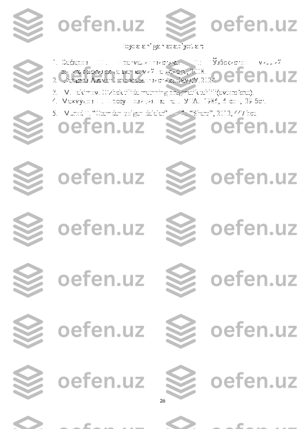 Foydalanilgan adabiyotlar:
1. Сафаров   Ш.   Прагмалингвистика.   -Т.:   Ўзбекистон   миллий
энциклопедияси давлат илмий нашриёти, 2008.
2.  Пардаев Азамат.Прагмалингвистика.СамДУ.2020.
3.  M.Hakimov. O`zbek tilida matnning pragmatik tahlili(avtoreferat). 
4. Махмудов  Н.  Пресуппозиция  ва   г a п.  УТА.  1986,  6-сон,  29-бет.
5.   Murod   T . “ Otamdan   qolgan   dalalar ” .  –  T .: “ Sharq ”, 2012, 447  bet . 
26 