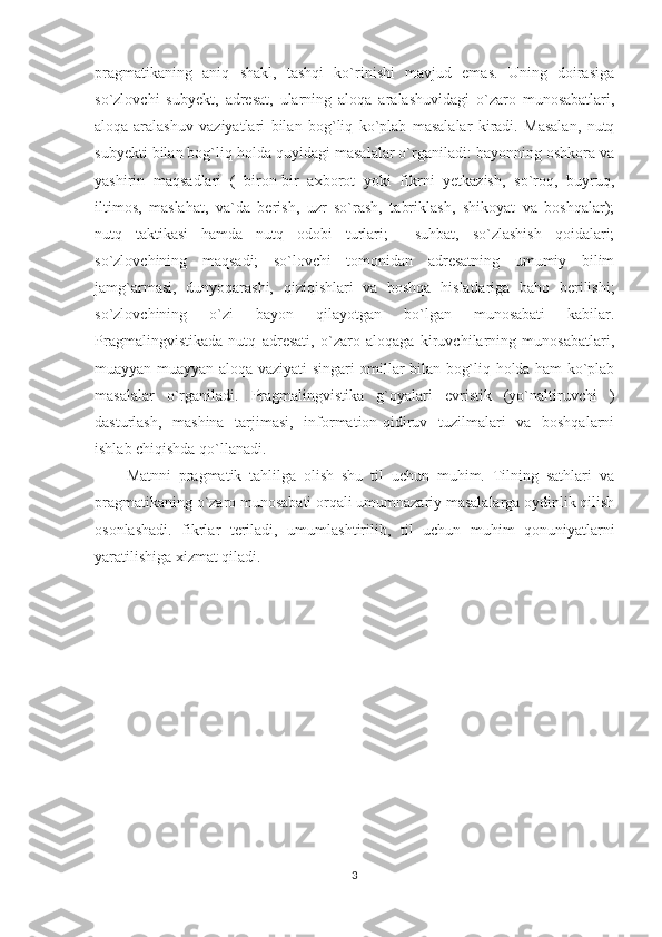 pragmatikaning   aniq   shakl,   tashqi   ko`rinishi   mavjud   emas.   Uning   doirasiga
so`zlovchi   subyekt,   adresat,   ularning   aloqa   aralashuvidagi   o`zaro   munosabatlari,
aloqa-aralashuv   vaziyatlari   bilan   bog`liq   ko`plab   masalalar   kiradi.   Masalan,   nutq
subyekti bilan bog`liq holda quyidagi masalalar o`rganiladi: bayonning oshkora va
yashirin   maqsadlari   (   biron-bir   axborot   yoki   fikrni   yetkazish,   so`roq,   buyruq,
iltimos,   maslahat,   va`da   berish,   uzr   so`rash,   tabriklash,   shikoyat   va   boshqalar);
nutq   taktikasi   hamda   nutq   odobi   turlari;     suhbat,   so`zlashish   qoidalari;
so`zlovchining   maqsadi;   so`lovchi   tomonidan   adresatning   umumiy   bilim
jamg`armasi,   dunyoqarashi,   qiziqishlari   va   boshqa   hislatlariga   baho   berilishi;
so`zlovchining   o`zi   bayon   qilayotgan   bo`lgan   munosabati   kabilar.
Pragmalingvistikada   nutq   adresati,   o`zaro   aloqaga   kiruvchilarning   munosabatlari,
muayyan muayyan aloqa vaziyati singari omillar bilan bog`liq holda ham ko`plab
masalalar   o`rganiladi.   Pragmalingvistika   g`oyalari   evristik   (yo`naltiruvchi   )
dasturlash,   mashina   tarjimasi,   information-qidiruv   tuzilmalari   va   boshqalarni
ishlab chiqishda qo`llanadi. 
Matnni   pragmatik   tahlilga   olish   shu   til   uchun   muhim.   Tilning   sathlari   va
pragmatikaning o`zaro munosabati orqali umumnazariy masalalarga oydinlik qilish
osonlashadi.   fikrlar   teriladi,   umumlashtirilib,   til   uchun   muhim   qonuniyatlarni
yaratilishiga xizmat qiladi.  
3 