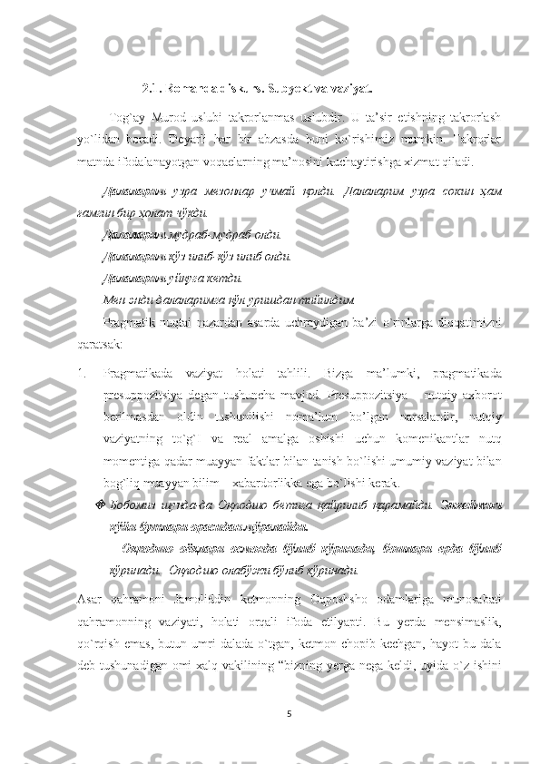 2.1. Romanda diskurs. Subyekt va vaziyat.
  Tog`ay   Murod   uslubi   takrorlanmas   uslubdir.   U   ta’sir   etishning   takrorlash
yo`lidan   boradi.   Deyarli   har   bir   abzasda   buni   ko`rishimiz   mumkin.   Takrorlar
matnda ifodalanayotgan voqaelarning ma’nosini kuchaytirishga xizmat qiladi. 
Далаларим   узра   мезонлар   учмай   қолди.   Далаларим   узра   сокин   ҳам
ғамгин бир ҳолат чўкди. 
Далаларим  мудраб-мудраб олди. 
Далаларим  кўз илиб-кўз илиб олди. 
Далаларим  уйқуга кетди. 
Мен энди далаларимга қўл уришдан тийилдим. 
Pragmatik   nuqtai   nazardan   asarda   uchraydigan   ba ’ zi   o ` rinlarga   diqqatimizni
qaratsak :
1. Pragmatikada   vaziyat   holati   tahlili .   Bizga   ma ’ lumki ,   pragmatikada
presuppozitsiya   degan   tushuncha   mavjud .   Presuppozitsiya   –   nutqiy   axborot
berilmasdan   oldin   tushunilishi   noma ’ lum   bo ’ lgan   narsalardir ,   nutqiy
vaziyatning   to ` g ` I   va   real   amalga   oshishi   uchun   komenikantlar   nutq
momentiga   qadar   muayyan   faktlar   bilan   tanish   bo ` lishi   umumiy   vaziyat   bilan
bog ` liq   muayyan   bilim  –  xabardorlikka   ega   bo ` lishi   kerak . 
Бобомиз   шунда-да   Оқподшо   бетига   қайрилиб   қарамайди.   Энкаймиш
кўйи бутлари орасидан мўралайди. 
          Оқподшо   оёқлари   осмонда   бўлиб   кўринади,   бошлари   ерда   бўлиб
кўринади.  Оқподшо олабўжи бўлиб кўринади.
Asar   qahramoni   Jamoliddin   ketmonning   Oqposhsho   odamlariga   munosabati
qahramonning   vaziyati ,   holati   orqali   ifoda   etilyapti .   Bu   yerda   mensimaslik ,
qo ` rqish   emas ,   butun   umri   dalada   o ` tgan ,   ketmon   chopib   kechgan ,   hayot   bu   dala
deb   tushunadigan   omi   xalq   vakilining   “ bizning   yerga   nega   keldi ,   uyida   o ` z   ishini
5 