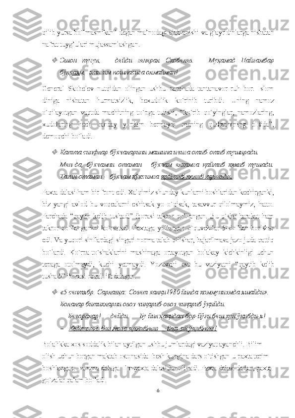 qilib   yursa   bo ` lmasmikan ”  degan   ma ’ nodagi   ajablanishi   va   g ` ayridinlarga   nisbatan
nafrat   tuyg ’ ulari   mujassamlashgan . 
Эшон     тугул    ,   —     дейди     генерал     Скобелев.   —     Муҳамад     Пайғамбар
бўлсаям ,  этигим пошнасига олмайман!
General   Skobelev   nutqidan   olingan   ushbu   parchada   tantanavor   ruh   bor.   Islom
diniga   nisbatan   hurmatsizlik ,   bexudolik   ko ` rinib   turibdi .   Uning   namoz
o`qilayotgan   vaqtda   machitning   to`pga   tutishi,   “ko`rib   qo`yinglar,   namozlaring,
xudolaring   hech   qanday   yordam   bermaydi   mening   qudratimning   oldida”,
demoqchi bo`ladi.   

Катта синфлар бўхчаларини машина ичига отиб-отиб туширади. 
Мен-да,   бўхчамни   отаман—   бўхчам   елкамга   қайтиб   келиб   тушади.
Тағин отаман— бўхчам кўксимга  қайтиб келиб тушади.
Paxta dalasi ham bir front edi. Xalqimiz shunday kunlarni boshlaridan kechirganki,
biz   yangi   avlod   bu   voqealarni   eshitsak   yo   o`qisak,   tasavvur   qilolmaymiz,   hatto.
Parchada   “qaytib   kelib   tushadi”   iborasi   takror   qo’llangan.   Bu   o`sha   harakat   ham
takror   qo`llanganini   ko`rsatadi.   Paxtaga   yollangan   o`quvchilar   5-sinfdan   borishar
edi. Va yuqori sinflardagi singari norma talab qilishar, bajarilmasa jazo juda qattiq
bo`lardi.   Ko`rpa-to`shaklarini   mashinaga   ortayotgan   bolakay   kichkinligi   uchun
tepaga   otolmaydi,   kuchi   yetmaydi.   Yozuvchi   esa   bu   vaziyatni   “qaytib   kelib
tushadi” iborasi orqali ifodalagan. 

«5 сентябр. Сарлавҳа: Совет халқи1980 йилда коммунизмда яшайди». 
Болалар битикларни овоз чиқариб-овоз чиқариб ўқийди. 
—   Бечоралар! — дейди. — Бу йил ҳақидан бор-йўғи беш кун ўқибди-я! 
—   Қайтанга биз маза қилибмиз— бир ой ўқибмиз!
Bolalikka   xos   soddalik   bilan   aytilgan   ushbu   jumlardagi   vaziyat   ayanchli .  Bilim 
olish uchun borgan maktab ostonasida  besh kungina dars o`tishgan-u paxta terim  
boshlangan. Hamma dalaga. Ilm paxta dalasidan olinadi. Paxta dalasi daftar, paxta 
go`zalar qalam bo`ladi.
6 