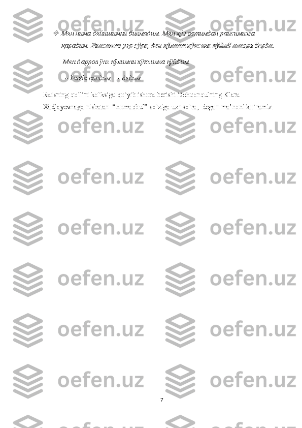 Мен нима дейишимни билмадим. Мен кўз остимдан раисимизга 
қарадим.  Раисимиз узр сўра, дея қўлини кўксига қўйиб ишора берди.  
       Мен дарров ўнг қўлимни кўксимга қўйдим. 
—   Тавба қилдим, — дедим.
Raisning   qo ` lini   ko ` ksiga   qo ` yib   ishora   berishi   Dehqonqulning   Klara  
Xadjayevna ga nisbatan  “ nomaqbul ”  so ` ziga   uzr   so ` ra ,   degan   ma ’ noni   ko ` ramiz . 
7 