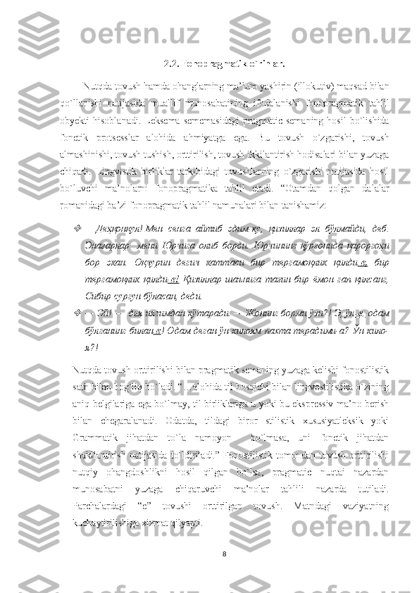 2.2.  Fonopragmatik   o ` rinlar .
          Nutqda   tovush   hamda   ohanglarning   ma ’ lum   yashirin  ( illokutiv )  maqsad   bilan
qo ` llanishi   natijasida   muallif   munosabatining   ifodalanishi   fonopragmatik   tahlil
obyekti   hisoblanadi .   Leksema  sememasidagi   pragmatic  semaning  hosil  bo`lishida
fonetik   protsesslar   alohida   ahmiyatga   ega.   Bu   tovush   o`zgarishi,   tovush
almashinishi, tovush tushish, orttirilish, tovush ikkilantirish hodisalari bilan yuzaga
chiqadi.   Lingvistik   birliklar   tarkibidagi   tovushlarning   o`zgarishi   natijasida   hosil
bo`luvchi   ma’nolarni   fonopragmatika   tahlil   etadi.   “Otamdan   qolgan   dalalar
romanidagi ba’zi fonopragmatik tahlil namunalari bilan tanishamiz: 
—   Деҳқонқул !  Мен    сенга    айтиб    эдим - ку ,   қизиллар    эл    бўлмайди ,   деб .
Энағарлар     мени   Юрчига   олиб   борди .   Юрчининг   қўрғонида   қароргоҳи
бор   экан .   Оқчурин   дегич   каттаси   бир   тергамоқлик   қилди -   е   ,     бир
тергамоқлик   қилди -   е   !     Қизиллар   шаънига   тағин   бир   ёмон   гап   қилсанг ,
Сибир   сургун   бўласан ,  деди .

—   Эй! —  дея иягимдан кўтаради. — Жонинг борми ўзи?! Э, ўл -е    ,    одам
бўлганинг билан -е ! Одам деган ўн килоям пахта терадими-а? Ўн кило-
я?! 
Nutqda tovush orttirilishi bilan pragmatik semaning yuzaga kelishi fonostilistik
sath bilan bog`liq bo`ladi. “…alohida til bosqichi bilan lingvostilistika o`zining
aniq belgilariga ega bo`lmay, til birliklariga u yoki bu ekspressiv ma’no berish
bilan   chegaralanadi.   Odatda,   tildagi   biror   stilistik   xususiyatleksik   yoki
Grammatik   jihatdan   to`la   namoyon     bo`lmasa,   uni   fonetik   jihatdan
shakllantirish   natijasida   to`ldiriladi.”   Fonostilistik   tomondan   tovush   orttirilishi
nutqiy   ohangdoshlikni   hosil   qilgan   bo`lsa,   pragmatic   nuqtai   nazardan
munosabatni   yuzaga   chiqaruvchi   ma’nolar   tahlili   nazarda   tutiladi.
Parchalardagi   “e”   tovushi   orttirilgan   tovush.   Matndagi   vaziyatning
kuchaytirilishiga xizmat qilyapti.
8 