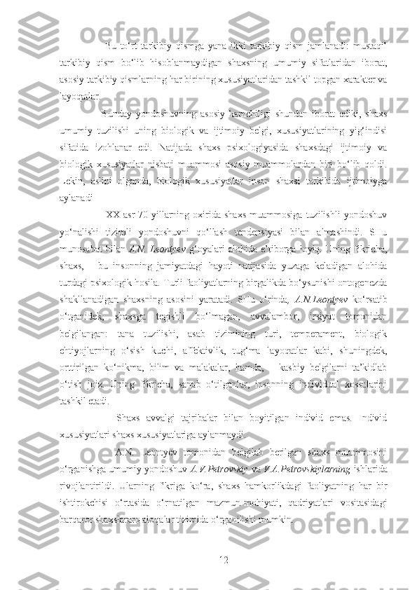           Bu   to‘rt   tarkibiy   qismga   yana   ikki   tarkibiy   qism   jamlanadi:   mustaqil
tarkibiy   qism   bo‘lib   hisoblanmaydigan   shaxsning   umumiy   sifatlaridan   iborat,
asosiy tarkibiy qismlarning har birining xususiyatlaridan tashkil topgan xarakter va
layoqatlar.
        Bunday   yondoshuvning   asosiy   kamchiligi   shundan   iborat   ediki,   shaxs
umumiy   tuzilishi   uning   biologik   va   ijtimoiy   belgi,   xususiyatlarining   yig‘indisi
sifatida   izohlanar   edi.   Natijada   shaxs   psixologiyasida   shaxsdagi   ijtimoiy   va
biologik   xususiyatlar   nisbati   muammosi   asosiy   muammolardan   biri   bo‘lib   qoldi.
Lekin,   aslini   olganda,   biologik   xususiyatlar   inson   shaxsi   tarkibida   ijtimoiyga
aylanadi
            XX  asr   70-yillarning   oxirida   shaxs   muammosiga   tuzilishli   yondoshuv
yo‘nalishi   tizimli   yondoshuvni   qo‘llash   tendensiyasi   bilan   almashindi.   SHu
munosabat   bilan   A.N.   Leontyev   g‘oyalari   alohida   e’tiborga   loyiq.   Uning   fikricha,
shaxs,   -   bu   insonning   jamiyatdagi   hayoti   natijasida   yuzaga   keladigan   alohida
turdagi psixologik hosila. Turli faoliyatlarning birgalikda bo‘ysunishi ontogenezda
shakllanadigan   shaxsning   asosini   yaratadi.   SHu   o‘rinda ,   A.N.Leontyev   ko‘rsatib
o‘tganidek,   shaxsga   tegishli   bo‘lmagan,   avvalambor,   irsiyat   tomonidan
belgilangan:   tana   tuzilishi,   asab   tizimining   turi,   temperament,   biologik
ehtiyojlarning   o‘sish   kuchi,   affektivlik,   tug‘ma   layoqatlar   kabi,   shuningdek,
orttirilgan   ko‘nikma,   bilim   va   malakalar,   hamda,   –   kasbiy   belgilarni   ta’kidlab
o‘tish   joiz.   Uning   fikricha,   sanab   o‘tilganlar,   insonning   individual   xossalarini
tashkil etadi. 
          Shaxs   avvalgi   tajribalar   bilan   boyitilgan   individ   emas.   Individ
xususiyatlari shaxs xususiyatlariga aylanmaydi. 
          A.N.   Leontyev   tomonidan   belgilab   berilgan   shaxs   muammosini
o‘rganishga umumiy yondoshuv  A.V.Petrovskiy  va  V.A.Petrovskiylarning  ishlarida
rivojlantirildi.   Ularning   fikriga   ko‘ra,   shaxs   hamkorlikdagi   faoliyatning   har   bir
ishtirokchisi   o‘rtasida   o‘rnatilgan   mazmun-mohiyati,   qadriyatlari   vositasidagi
barqaror shaxslararo aloqalar tizimida o‘rganilishi mumkin. 
12 