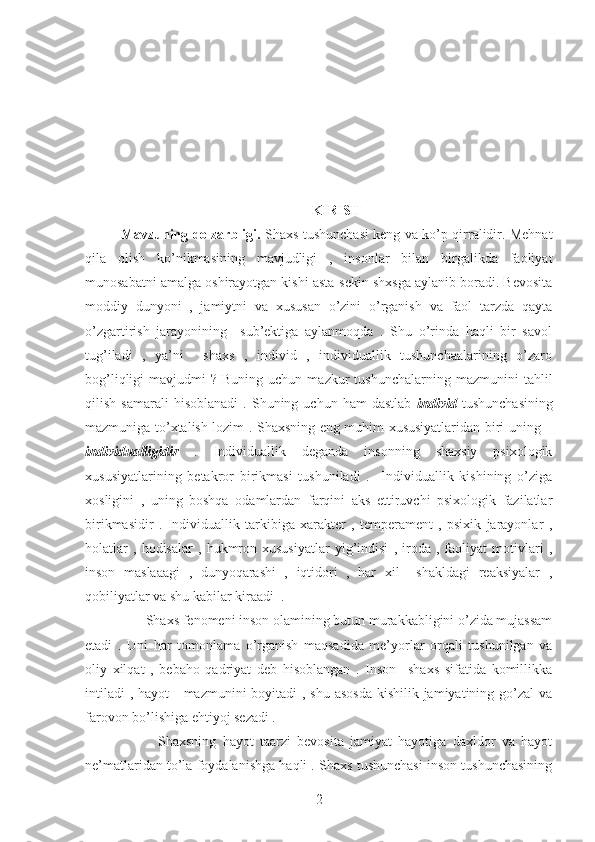 KIRISH
Mavzuning dolzarbligi.   Shaxs tushunchasi keng va ko’p qirralidir. Mehnat
qila   olish   ko’nikmasining   mavjudligi   ,   insonlar   bilan   birgalikda   faoliyat
munosabatni amalga oshirayotgan kishi asta-sekin shxsga aylanib boradi. Bevosita
moddiy   dunyoni   ,   jamiytni   va   xususan   o’zini   o’rganish   va   faol   tarzda   qayta
o’zgartirish   jarayonining     sub’ektiga   aylanmoqda   .   Shu   o’rinda   haqli   bir   savol
tug’iladi   ,   ya’ni     shaxs   ,   individ   ,   individuallik   tushunchaalarining   o’zaro
bog’liqligi   mavjudmi   ?  Buning  uchun  mazkur  tushunchalarning   mazmunini   tahlil
qilish   samarali   hisoblanadi   .   Shuning  uchun   ham   dastlab   individ   tushunchasining
mazmuniga to’xtalish lozim . Shaxsning eng muhim xususiyatlaridan biri uning –
individualligidir   .   Individuallik   deganda   insonning   shaxsiy   psixologik
xususiyatlarining   betakror   birikmasi   tushuniladi   .     Individuallik   kishining   o’ziga
xosligini   ,   uning   boshqa   odamlardan   farqini   aks   ettiruvchi   psixologik   fazilatlar
birikmasidir   .   Individuallik   tarkibiga   xarakter   ,   temperament   ,   psixik   jarayonlar   ,
holatlar   ,   hodisalar   ,   hukmron   xususiyatlar   yig’indisi   ,   iroda   ,   faoliyat   motivlari   ,
inson   maslaaagi   ,   dunyoqarashi   ,   iqtidori   ,   har   xil     shakldagi   reaksiyalar   ,
qobiliyatlar va shu kabilar kiraadi  .  
       Shaxs fenomeni inson olamining butun murakkabligini o’zida mujassam
etadi   .   Uni   har   tomonlama   o’rganish   maqsadida   me’yorlar   orqali   tushunilgan   va
oliy   xilqat   ,   bebaho   qadriyat   deb   hisoblangan   .   Inson     shaxs   sifatida   komillikka
intiladi  , hayot     mazmunini  boyitadi  , shu asosda kishilik jamiyatining go’zal  va
farovon bo’lishiga ehtiyoj sezadi .
            Shaxsning   hayot   taarzi   bevosita   jamiyat   hayotiga   daxldor   va   hayot
ne’matlaridan to’la foydalanishga haqli . Shaxs tushunchasi inson tushunchasining
2 