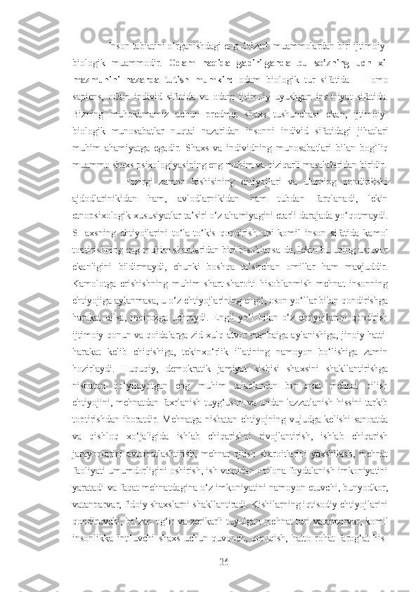     Inson tabiatini o’rganishdagi eng dolzarb muammolardan biri ijtimoiy-
biologik   muammodir.   Odam   haqida   gapirilganda   bu   so’zning   uch   xil
mazmunini   nazarda   tutish   mumkin:   odam   biologik   tur   sifatida   -   Homo
sapiens,   odam   individ   sifatida   va   odam   ijtimoiy   uyushgan   insoniyat   sifatida.
Bizning   muhokamamiz   uchun   predmet   shaxs   tushunchasi   ekan,   ijtimoiy-
biologik   munosabatlar   nuqtai   nazaridan   insonni   individ   sifatidagi   jihatlari
muhim   ahamiyatga   egadir.   Shaxs   va   individning   munosabatlari   bilan   bog`liq
muammo shaxs psixologiyasining eng muhim va qiziqarli masalalaridan biridir.
        Hozirgi   zamon   kishisining   ehtiyojlari   va   ularning   qondirilishi
ajdodlarinikidan   ham,   avlodlarnikidan   ham   tubdan   farqlanadi,   lekin
etnopsixologik xususiyatlar ta’siri o‘z ahamiyagini etarli darajada yo‘qotmaydi.
SHaxsning   ehtiyojlarini   to‘la-to‘kis   qondirish   uni   komil   inson   sifatida   kamol
toptirishning eng muhim shartlaridan biri hisoblansa-da, lekin bu uning ustuvor
ekanligini   bildirmaydi,   chunki   boshqa   ta’sirchan   omillar   ham   mavjuddir.
Kamolotga   erishishning   muhim   shart-sharoiti   hisoblanmish   mehnat   insonning
ehtiyojiga aylanmasa, u o‘z ehtiyojlarining engil, oson yo‘llar bilan qondirishga
harakat   qilsa,   inqirozga   uchraydi.   Engil   yo‘l   bilan   o‘z   ehtiyojlarini   qondirish
ijtimoiy qonun va qoidalarga zid xulq-atvor manbaiga aylanishiga, jinoiy hatti-
harakat   kelib   chiqishiga,   tekinxo‘rlik   illatining   namoyon   bo‘lishiga   zamin
hozirlaydi.   Huquqiy,   demokratik   jamiyat   kishisi   shaxsini   shakllantirishga
nisbatan   qo‘yilayotgan   eng   muhim   talablardan   biri-unda   mehnat   qilish
ehtiyojini, mehnatdan faxrlanish tuyg‘usini va undan lazzatlanish hissini tarkib
toptirishdan iboratdir. Mehnatga nisbatan ehtiyojning vujudga kelishi  sanoatda
va   qishloq   xo‘jaligida   ishlab   chiqarishni   rivojlantirish,   ishlab   chiqarish
jarayonlarini   avtomatlashtirish,   mehnat   qilish   sharoitlarini   yaxshilash,   mehnat
faoliyati umumdorligini oshirish, ish vaqtidan oqilona foydalanish imkoniyatini
yaratadi va faqat mehnatdagina o‘z imkoniyatini namoyon etuvchi, bunyodkor,
vatanparvar, fidoiy shaxslarni shakllantiradi. Kishilarning iqtisodiy ehtiyojlarini
qondiruvchi, ba’zan og‘ir va zerikarli tuyulgan mehnat turi vatanparvar, komil
insonlikka   intiluvchi   shaxs   uchun   quvonch,   qoniqish,   hatto   rohat-farog‘at   his-
26 