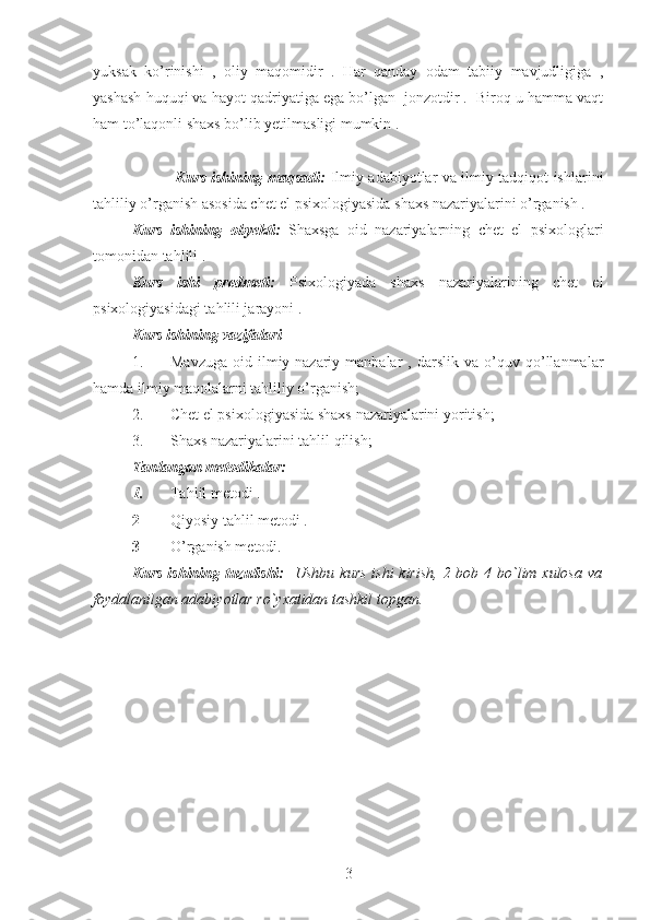 yuksak   ko’rinishi   ,   oliy   maqomidir   .   Har   qanday   odam   tabiiy   mavjudligiga   ,
yashash huquqi va hayot qadriyatiga ega bo’lgan  jonzotdir .  Biroq u hamma vaqt
ham to’laqonli shaxs bo’lib yetilmasligi mumkin .
                 Kurs ishining maqsadi:   Ilmiy adabiyotlar va ilmiy tadqiqot ishlarini
tahliliy o’rganish asosida chet el psixologiyasida shaxs nazariyalarini o’rganish .
Kurs   ishining   obyekti:   Shaxsga   oid   nazariyalarning   chet   el   psixologlari
tomonidan tahlili .
Kurs   ishi   predmeti:   Psixologiyada   shaxs   nazariyalarining   chet   el
psixologiyasidagi tahlili jarayoni .
Kurs ishi ning vazifalari 
1. Mavzuga   oid   ilmiy-nazariy  manbalar   ,  darslik   va   o’quv   qo’llanmalar
hamda ilmiy maqolalarni tahliliy o’rganish;
2. Chet el psixologiyasida shaxs nazariyalarini yoritish;
3. Shaxs nazariyalarini tahlil qilish;
Tanlangan metodikalar:
1. Tahlil metodi .
2 Qiyosiy tahlil metodi .
3 O’rganish metodi. 
Kurs  ishining tuzulishi:     Ushbu kurs  ishi  kirish, 2 bob 4 bo`lim xulosa va
foydalanilgan adabiyotlar ro`yxatidan tashkil topgan.
3 
