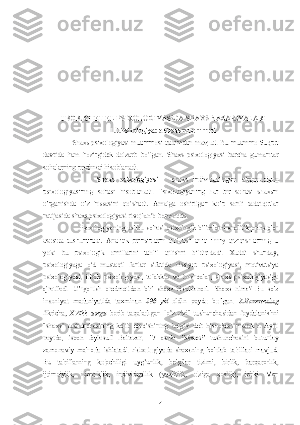 I BOB. CHET EL PSIXOLOGIYASIDA SHAXS NAZARIYALARI
                            1.1.Psixologiyada shaxs muommosi
         Shaxs psixologiyasi muammosi qadimdan mavjud. Bu muammo Suqrot
davrida   ham   hozirgidek   dolzarb   bo’lgan.   Shaxs   psixologiyasi   barcha   gumanitar
sohalarning predmeti hisoblanadi. 
              Shaxs   psixologiyasi   –   shaxs   individualligini   o’rganadigan
psixologiyasining   sohasi   hisoblanadi.   Psixologiyaning   har   bir   sohasi   shaxsni
o’rganishda   o’z   hissasini   qo’shadi.   Amalga   oshirilgan   ko’p   sonli   tadqiqotlar
natijasida shaxs psixologiyasi rivojlanib bormoqda.
          Psixologiyaning ushbu sohasi psixologik bilimlarni analitik prinsiplar
asosida   tushuntiradi.   Analitik   prinsiplarni   qo’llash   aniq   ilmiy   qiziqishlarning   u
yoki   bu   psixologik   omillarini   tahlil   qilishni   bildiridadi.   Xuddi   shunday,
psixologiyaga   oid   mustaqil   fanlar   sifatida   hissiyot   psixologiyasi,   motivatsiya
psixologiyasi,   idrok   psixologiyasi,   tafakkur   va   boshqalar,   shaxs   psixologiyasiga
ajratiladi.   O’rganish   predmetidan   biri   shaxs   hisoblanadi.   Shaxs   nima?   Bu   so'z
insoniyat   madaniyatida   taxminan   300   yil   oldin   paydo   bo'lgan.   J.Brunerning
fikricha,   XVIII   asrga   borib   taqaladigan   "o’z-o'zi"   tushunchasidan   foydalanishni
"shaxs"   tushunchasining   kelib   chiqishining   belgisi   deb   hisoblash   mumkin.   Ayni
paytda,   ispan   faylasufi   Baltazar,   17   asrda   "shaxs"   tushunchasini   butunlay
zamonaviy   ma'noda   ishlatadi.   Psixologiyada   shaxsning   ko'plab   ta'riflari   mavjud.
Bu   ta'riflarning   ko'pchiligi   uyg’unlik,   belgilar   tizimi,   birlik,   barqarorlik,
ijtimoiylik,   identiklik,   individuallik   (yaxlitlik,   o'ziga   xoslik),   ichki   Men
4 