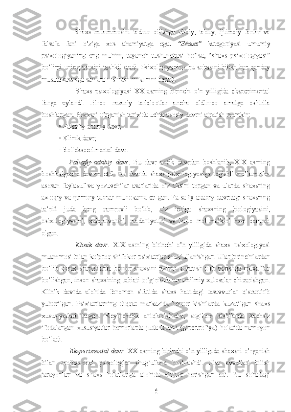           Shaxs   muammosini   tadqiq   qilishga   tibbiy,   tabiiy,   ijtimoiy   fanlar   va
falsafa   fani   o‘ziga   xos   ahamiyatga   ega .   “Shaxs”   kategoriyasi   umumiy
psixologiyaning   eng   muhim,   tayanch   tushunchasi   bo’lsa,   “shaxs   psixologiyasi”
bo’limi uning asosini  tashkil etadi. Psixologiyaning bu sohasini  bilish har qanday
musutaxassisga samarali ishlash imkonini beradi.
            Shaxs   psixologiyasi   XX   asrning   birinchi   o’n   yilligida   eksperimental
fanga   aylandi.   Biroq   nazariy   tadqiqotlar   ancha   oldinroq   amalga   oshirila
boshlangan. Shaxsni o’rganish tarixida uchta asosiy davrni ajratish mumkin: 
• Falsafiy-adabiy davr; 
• Klinik davr; 
• Sof eksperimental davr. 
      Falsafiy-adabiy   davr .   Bu   davr   antik   davrdan   boshlanib,   XIX   asrning
boshlarigacha   davom   etdi.   Bu   davrda   shaxs   psixologiyasiga   tegishli   ma’lumotlar
asosan   faylasuf   va   yozuvchilar   asarlarida   o’z   aksini   topgan   va   ularda   shaxsning
axloqiy va ijtimoiy tabiati muhokama etilgan. Falsafiy-adabiy davrdagi shaxsning
ta’rifi   juda   keng   qamrovli   bo‘lib,   o‘z   ichiga   shaxsning   biologiyasini,
psixologiyasini,   xulq-atvorini,   madaniyatini   va   hatto   mol-mulkini   ham   qamrab
olgan.
          Klinik   davr.   XIX   asrning   birinchi   o’n   yilligida   shaxs   psixologiyasi
muammosi bilan ko’proq shifokor-psixiatrlar shug`ullanishgan. Ular birinchilardan
bo’lib   klinik   sharoitlarda   bemor   shaxsini   tizimli   kuzatish   olib   borishga   muvaffaq
bo’lishgan, inson shaxsining tabiati to’g`risida umumilmiy xulosalar chiqarishgan.
Klinik   davrda   alohida   fenomen   sifatida   shaxs   haqidagi   tasavvurlar   qisqartirib
yuborilgan.   Psixiatrlarning   diqqat   markazida   bemor   kishilarda   kuzatilgan   shaxs
xususiyatlari   turgan.   Keyinchalik   aniqlanishicha,   sog`lom   kishilarda   kuchsiz
ifodalangan   xususiyatlar   bemorlarda   juda   kuchli   (gipertrofiya)   holatida   namoyon
bo’ladi.
         Eksperimental davr.   XX asrning birinchi o’n yilligida shaxsni o’rganish
bilan   professional   psixologlar   shug`ullana   boshlashdi.   Ular   avvallari   bilish
jarayonlari   va   shaxs   holatlariga   alohida   e`tibor   berishgan   edi.   Bu   sohadagi
6 