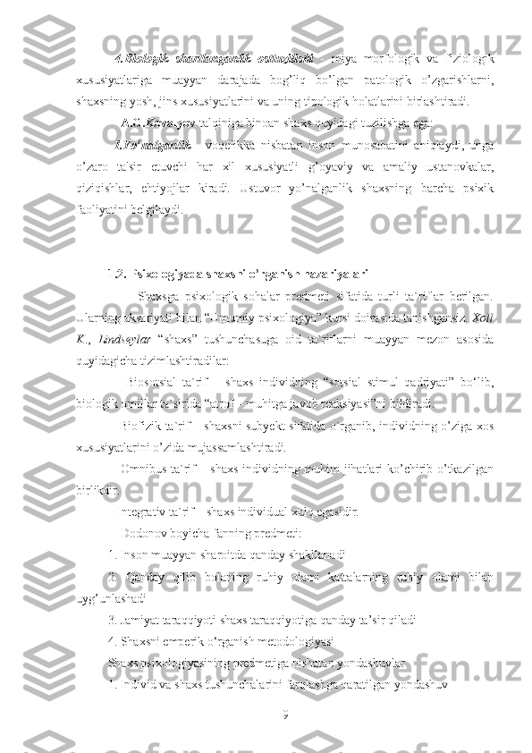   4.Biologik   shartlanganlik   osttuzilishi   -   miya   morfologik   va   fiziologik
xususiyatlariga   muayyan   darajada   bog’liq   bo’lgan   patologik   o’zgarishlarni,
shaxsning yosh, jins xususiyatlarini va uning tipologik holatlarini birlashtiradi. 
    A.G.Kovalyov  talqiniga binoan shaxs quyidagi tuzilishga ega: 
  1.Yo’nalganlik   -   voqelikka   nisbatan   inson   munosabatini   aniqlaydi,   unga
o’zaro   ta'sir   etuvchi   har   xil   xususiyatli   g’oyaviy   va   amaliy   ustanovkalar,
qiziqishlar,   ehtiyojlar   kiradi.   Ustuvor   yo’nalganlik   shaxsning   barcha   psixik
faoliyatini belgilaydi. 
1.2. Psixologiyada shaxsni o’rganish nazariyalari
          Shaxsga   psixologik   sohalar   predmeti   sifatida   turli   ta`riflar   berilgan.
Ularning aksariyati bilan “Umumiy psixologiya” kursi doirasida tanishgansiz.  Xoll
K .,   Lindseylar   “shaxs”   tushunchasuga   oid   ta`riflarni   muayyan   mezon   asosida
quyidagicha tizimlashtiradilar: 
      Biosotsial   ta`rif   –   shaxs   individning   “sotsial   stimul   qadriyati”   bo‘lib,
biologik omillar ta`sirida “atrof – muhitga javob reaksiyasi”ni bildiradi. 
     Biofizik ta`rif – shaxsni  subyekt sifatida o`rganib, individning o’ziga xos
xususiyatlarini o’zida mujassamlashtiradi. 
     Omnibus ta`rif – shaxs individning muhim jihatlari ko’chirib o’tkazilgan
birlikdir. 
   Integrativ ta`rif – shaxs individual xulq egasidir. 
    Dodonov boyicha fanning predmeti: 
1. Inson muayyan sharoitda qanday shakllanadi 
2.   Qanday   qilib   bolaning   ruhiy   olami   kattalarning   ruhiy   olami   bilan
uyg’unlashadi 
3. Jamiyat taraqqiyoti shaxs taraqqiyotiga qanday ta’sir qiladi 
4. Shaxsni emperik o‘rganish metodologiyasi 
Shaxs psixologiyasining predmetiga nisbatan yondashuvlar 
1. Individ va shaxs tushunchalarini farqlashga qaratilgan yondashuv 
9 