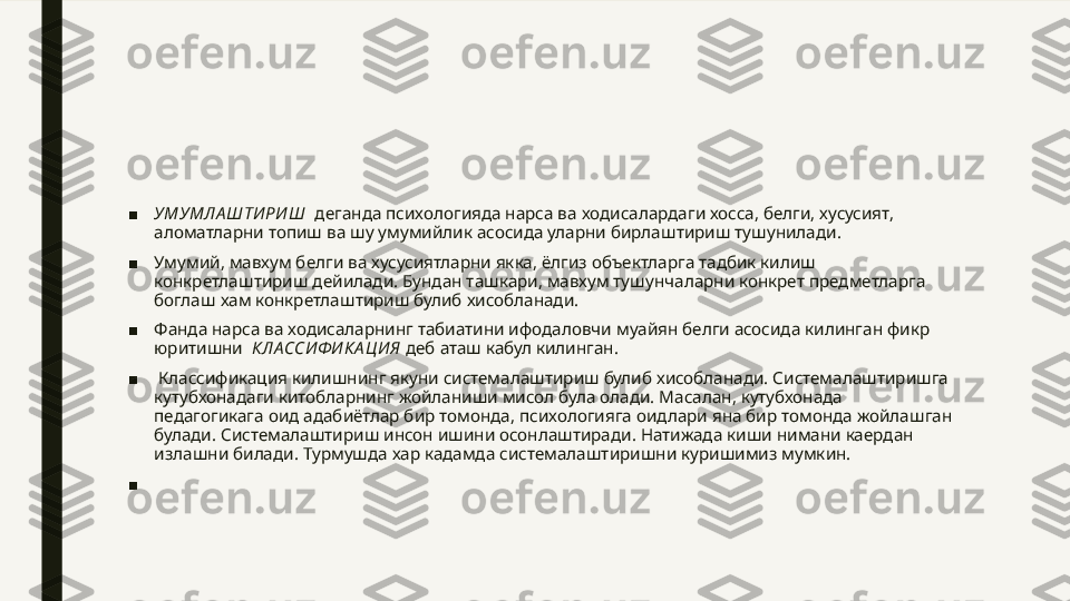 ■ УМУМЛА ШТИ РИ Ш   деганда психологияда нарса ва ходисалардаги хосса, белги, хусусият, 
аломатларни топиш ва шу умумийлик асосида уларни бирлаштириш тушунилади.
■ Умумий, мавхум белги ва хусусиятларни якка, ёлгиз объектларга тадбик килиш 
конкретлаштириш дейилади. Бундан ташкари, мавхум тушунчаларни конкрет предметларга 
боглаш хам конкретлаштириш булиб хисобланади.
■ Фанда нарса ва ходисаларнинг табиатини ифодаловчи муайян белги асосида килинган фикр 
юритишни   КЛА ССИ Ф И КА Ц И Я  деб аташ кабул килинган.
■   Классификация килишнинг якуни системалаштириш булиб хисобланади. Системалаштиришга 
кутубхонадаги китобларнинг жойланиши мисол була олади. Масалан, кутубхонада 
педагогикага оид адабиётлар бир томонда, психологияга оидлари яна бир томонда жойлашган 
булади. Системалаштириш инсон ишини осонлаштиради. Натижада киши нимани каердан 
излашни билади. Турмушда хар кадамда системалаштиришни куришимиз мумкин.
■   