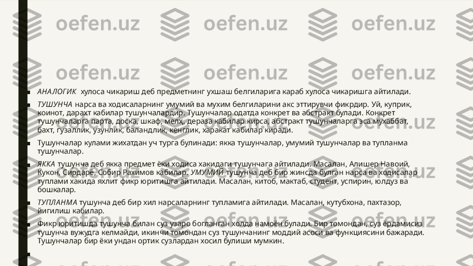 ■ А НА ЛОГИ К   хулоса чикариш деб предметнинг ухшаш белгиларига караб хулоса чикаришга айтилади.
■ ТУШ УНЧА   нарса ва ходисаларнинг умумий ва мухим белгиларини акс эттирувчи фикрдир. Уй, куприк, 
коинот, дарахт кабилар тушунчалардир. Тушунчалар одатда конкрет ва абстракт булади. Конкрет 
тушунчаларга парта, доска, шкаф, мелҳ, дераза кабилар кирса, абстракт тушунчаларга эса мухаббат, 
бахт, гузаллик, узунлик, баландлик, кенглик, харакат кабилар киради.
■ Тушунчалар кулами жихатдан уч турга булинади: якка тушунчалар, умумий тушунчалар ва тупланма 
тушунчалар.
■ ЯККА  тушунча деб якка предмет ёки ходиса хакидаги тушунчага айтилади. Масалан, Алишер Навоий, 
Кукон, Сирдарё, Собир Рахимов кабилар.  УМУМИ Й  тушунча деб бир жинсда булган нарса ва ходисалар 
туплами хакида яхлит фикр юритишга айтилади. Масалан, китоб, мактаб, студент, успирин, юлдуз ва 
бошкалар.
■ ТУПЛА НМА   тушунча деб бир хил нарсаларнинг тупламига айтилади. Масалан, кутубхона, пахтазор, 
йигилиш кабилар.
■ Фикр юритишда тушунча билан суз узаро богланган холда намоён булади. Бир томондан, суз ёрдамисиз 
тушунча вужудга келмайди, икинчи томондан суз тушунчанинг моддий асоси ва функциясини бажаради. 
Тушунчалар бир ёки ундан ортик сузлардан хосил булиши мумкин.
■   