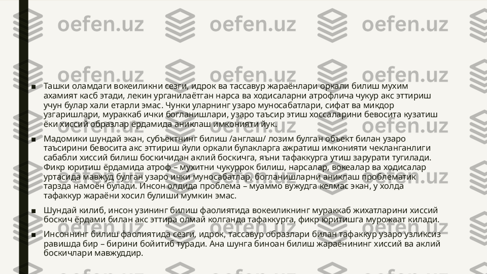 ■ Ташки оламдаги вокеиликни сезги, идрок ва тассавур жараёнлари оркали билиш мухим 
ахамият касб этади, лекин урганилаётган нарса ва ходисаларни атрофлича чукур акс эттириш 
учун булар хали етарли эмас. Чунки уларнинг узаро муносабатлари, сифат ва микдор 
узгаришлари, мураккаб ички богланишлари, узаро таъсир этиш хоссаларини бевосита кузатиш 
ёки хиссий образлар ёрдамида аниклаш имконияти йук.
■ Мадомики шундай экан, субъектнинг билиш /англаш/ лозим булган объект билан узаро 
таъсирини бевосита акс эттириш йули оркали булакларга ажратиш имконияти чекланганлиги 
сабабли хиссий билиш боскичидан аклий боскичга, яъни тафаккурга утиш зарурати тугилади. 
Фикр юритиш ёрдамида атроф – мухитни чукуррок билиш, нарсалар, вокеалар ва ходисалар 
уртасида мавжуд булган узаро ички муносабатлар, богланишларни аниклаш проблематик 
тарзда намоён булади. Инсон олдида проблема – муаммо вужудга келмас экан, у холда 
тафаккур жараёни хосил булиши мумкин эмас.
■ Шундай килиб, инсон узининг билиш фаолиятида вокеиликнинг мураккаб жихатларини хиссий 
боскич ёрдами билан акс эттира олмай колганда тафаккурга, фикр юритишга мурожаат килади.
■ Инсоннинг билиш фаолиятида сезги, идрок, тассавур образлари билан тафаккур узаро узликсиз 
равишда бир – бирини бойитиб туради. Ана шунга биноан билиш жараёнининг хиссий ва аклий 
боскичлари мавжуддир. 