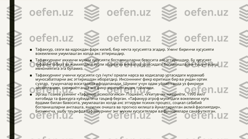 ■ Тафаккур, сезги ва идрокдан фарк килиб, бир нечта хусусиятга эгадир. Унинг биринчи хусусияти 
вокеиликни умумлашган холда акс эттиришдир.
■ Тафаккурнинг иккинчи мухим хусусияти богланишларни бевосита акс эттиришдир. Бу хусусият 
туфайли табиат ва жамиятдаги турли ходиса ва вокеалар уртасидаги богланишларни тушунтириш 
имкониятига эга буламиз.
■ Тафаккурнинг учинчи хусусияти суз /нутк/ оркали нарса ва ходисалар уртасидаги мураккаб 
муносабатларни акс эттиришдан иборатдир. Инсонннинг фикр юритиши бир ва ундан ортик 
сузлар,  тушунчалар воситасида ифодаланади. Шунинг учун одам уйлаётганда уз фикрини 
айтаётгандек, гапираётганда эса фикр юритаётгандек туйилади.
■ Эргаш Гозиев узининг «Тафаккур психологияси» /Тошкент, «Укитувчи» нашриёти, 1990 йил/ 
китобида та факкурга куйидагича таъриф берган. «Тафаккур атроф мухитдаги вокеликни нутк 
ёрдами билан бавосита, умумлашган холда акс эттируви психик процесс, социал сабабий 
богланишларни англашга, янгилик очишга ва прогноз килишга йуналтирилган аклий фаолиятдир». 
Бизнингча, ушбу таърифда тафаккурнинг энг мухим хусуситялари ва функциялари санаб утилган. 