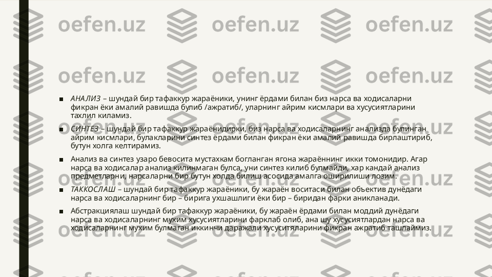 ■ А НА ЛИ З  – шундай бир тафаккур жараёники, унинг ёрдами билан биз нарса ва ходисаларни 
фикран ёки амалий равишда булиб /ажратиб/, уларнинг айрим кисмлари ва хусусиятларини 
тахлил киламиз.
■ СИ НТЕЗ  – шундай бир тафаккур жараёнидирки, биз нарса ва ходисаларнинг анализда булинган 
айрим кисмлари, булакларини синтез ёрдами билан фикран ёки амалий равишда бирлаштириб, 
бутун холга келтирамиз.
■ Анализ ва синтез узаро бевосита мустахкам богланган ягона жараённинг икки томонидир. Агар 
нарса ва ходисалар анализ килинмаган булса, уни синтез килиб булмайди, хар кандай анализ 
предметларни, нарсаларни бир бутун холда билиш асосида амалга оширилиши лозим.
■ ТА ККОСЛА Ш  – шундай бир тафаккур жараёники, бу жараён воситаси билан объектив дунёдаги 
нарса ва ходисаларнинг бир – бирига ухшашлиги ёки бир – биридан фарки аникланади.
■ Абстракциялаш шундай бир тафаккур жараёники, бу жараён ёрдами билан моддий дунёдаги 
нарса ва ходисаларнинг мухим хусусиятларини фарклаб олиб, ана шу хусусиятлардан нарса ва 
ходисаларнинг мухим булмаган иккинчи даражали хусуситяларини фикран ажратиб ташлаймиз. 