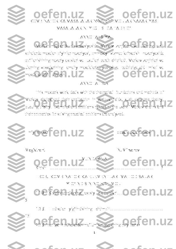 KOMBINATORIKA MASALALARINING EHTIMOLLAR NAZARIYASI
MASALALARINI YECHISHGA TADBIG‘I
  ANNOTATSIYA
Mazkur   magistrlik   dissertatsiyasida   M arkov   zanjirlari   va   ularning   turli
sohalarda   masalan   o‘yinlar   nazariyasi,   ommaviy     xizmat   ko‘rsatish     nazariyasida
qo‘llanishi ning   nazariy   asoslari   va     usullari   qarab   chiqiladi.   Markov   zanjirlari   va
ularning   xossalarining     amaliy   masalalarini   yechishga     tadbiqiga   oid     misol   va
masalalar   tahlil qilingan .
ANNOTATION
This   master's   work   deals   with   the   theoretical   foundations   and   methods   of
Markov   chains   and   their   application   in   various   fields,   such   as   game   theory,
queuing theory. Examples  and problems  related to the use  of  Markov chains  and
their properties for solving practical problems are analyzed.
Ilmiy rahbar                                                                      do t s.  H. Qurbonov
Magistrant                                                                      N. Mirsanov
MUNDARIJA
Kirish    …………………………………………………………………       3
I BOB.  KOMBINATORIKA ELEMENTLARI VA HODISALAR
YIG‘INDISINING EHTIMOLI
1.1-§ .   Kombinatorikaning   asosiy   elementlari…………………………….
5
1.2-
§ .   Hodisalar   yig ‘ indisining   ehtimoli…………………………………
13
1.3-
§ . Berilgan hodisalardan ma’lum sondagisining ro ‘y berish        
1 