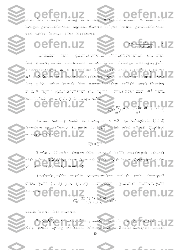 bilan     farq     qiladigan     bunday     tanlanmalar    n     ta     elementdan      	m     tadan     olib
tuzilgan  guruhlashtirishlar  deyiladi. Mumkin  bo‘lgan   barcha   guruhlashtirishlar
soni   ushbu   formula   bilan   hisoblanadi:
C
nm
= n !
m !
( n − m	) ! . ( 1.1 .3 )
Haqiqatdan         ham         guruhlashtirishlar       o‘rinlashtirishlardan       shu     bilan
farq     qiladiki,   bunda     elementlarni     tanlash     tartibi     e’tiborga     olinmaydi,   ya’ni
o‘rinlashtirishlarda   	
m    ta   elementdan  faqat  tanlash  tartibi  bilan  farq  qiladigan
m !
   ta   tanlanma   bitta   tanlanma   hisoblanadi,   ya’ni   tanlanmalar   boshqalaridan
farq     qilishi     uchun     kamida     bitta     elementi     boshqa     bo‘lishi     kerak.   Shunday
qilib,   m
    hajmli     guruhlashtirishlar     shu     hajmli     o‘rinlashtirishlardan    	
m!     marta
kam  bo‘ladi. Unda  (1.1.1)  formulaga  ko‘ra 
C
nm
= P
nm
m ! = n	
( n − 1	) … ( n − m + 1 )
m ! . ( 1.1 .4 )
Bundan     kasrning     surati     va    maxrajini     ( n − m ) !
      ga     ko‘paytirib,    (1.1.3)
formulaga  ega  bo‘lamiz.  Bu  yerda    0 ! = 1 , C
n0
= 1
   deb  qabul  qilinadi.  Quyidagi
munosabat  o‘rinli: 	
Cnm=Cnn−m
6-misol.     20   nafar     shaxmatchilar     mavjud     bo‘lib,   musobaqada     ishtirok
etish  uchun  5  kishidan  iborat  komanda  tashkil  etish  lozim. Komandani  necha
xil  usulda  tashkil  etish  mumkin?
Ravshanki,   ushbu     misolda     shaxmatchilarni     tanlash     tartibi     ahamiyatli
emas,     ya’ni     (1.1.3)     yoki     (1.1.4)       formuladan     foydalanish     mumkin,   ya’ni
komandani 
C
205
= 20 ∙ 19 ∙ 18 ∙ 17 ∙ 16
1 ∙ 2 ∙ 3 ∙ 4 ∙ 5 = 5814
usulda  tashkil  etish  mumkin.
7-misol.  Qurilish  tashkilotining  duradgorlar  bo‘limida   15
  nafar ishchi bor.
Ko‘p     qavatli     uyning     eshiklarini     ta’mirlash     uchun  	
3   nafar   duradgorni   tanlash
10 