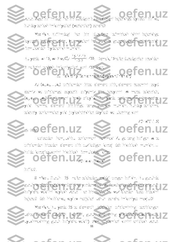 zarur. Agar bo‘limdagi har bir duradgor bu topshiriqni bajarishga layoqatli bo‘lsa,
bunday tanlash imkoniyatlari (variantlari) qancha?
Yechish .   Bo‘limdagi     har     bir     duradgor     ta’mirlash   ishini   bajarishga
layoqatli   bo‘lgani   uchun,   bu   masalani   hal   qilishda   gruppalashlar   sonini   topish
formulasidan foydalanish mumkin. 
Bu yerda    n = 15
,  m = 3
 va C
153
= 15 ∙ 14 ∙ 13
1 ∙ 2 ∙ 3 = 455
.  Demak,  15
nafar duradgorlar  orasidan
3  nafarini  tanlash  imkoniyatlari  soni  455   ekan.
6. Takroriy  tanlanmalar (joylashtirishlar)	
A0=(a1,a2,…	,an)
   to‘plamdan   bitta   element    olib, element   raqamini   qayd
etamiz     va     to‘plamga     qaytarib     qo‘yamiz.   Shu     jarayonni     m
    marta     takrorlab,
( a
i
1 , a
2 i
2 , … , a
i
m )
     tanlanmani     hosil   qilaylik.   Bu   yerda   tanlanmaning   bir nechta
yoki     hamma     elementi     bir-biriga     teng     bo‘lishi     mumkin.   Bunday   tanlanma
takroriy  tanlanmalar  yoki  joylashtirishlar  deyiladi  va  ularning  soni 	
Anm=	nm(1.1	.5)
ga  teng.
Haqiqatdan   ham, ushbu   tanlanmani   hammasi   A
0   ga  teng  bo‘lgan   m
  ta
to‘plamdan  bittadan  element  olib  tuziladigan  kortej  deb  hisoblash  mumkin. U
holda  kortejlar  sonini  hisoblash  formulasiga  ko‘ra  
A
nm
= n ∙ n ∙ … ∙ n = n m
bo‘ladi.
8-misol.   Guru h     25     nafar   talabadan   tashkil   topgan   bo‘lsin.   Bu   guruhda
guruh  sardori,  guruh  sardorining  yordamchisi  va  kasaba  uyushmasining  guruh
bo‘yicha  vakilini  saylash  zarur.  Har  bir  talaba  bu  vazifalardan  faqat  bittasini
bajaradi  deb  hisoblansa,  saylov  natijalari  uchun  qancha  imkoniyat  mavjud?
Yechish.   Bu   yerda   25   ta   elementli     talabalar     to‘plamining     tartiblangan
uchta   elementli     (guruh     sardori,   guruh   sardorining   yordamchisi   va   kasaba
uyushmasining  guruh  bo‘yicha  vakili)  qism  to‘plamlari  sonini  aniqlash  zarur.
11 