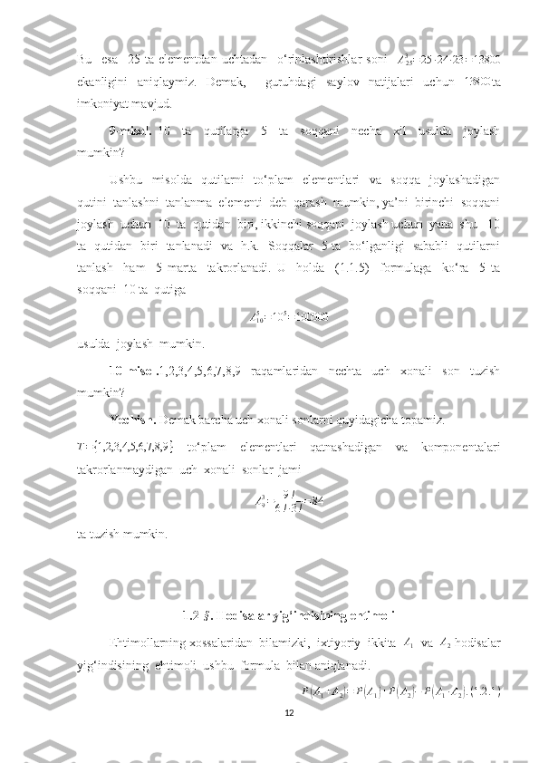 Bu     esa     25   ta   elementdan   uchtadan     o‘rinlashtirishlar   soni     A
253
= 25 ∙ 24 ∙ 23 = 13800
ekanligini   aniqlaymiz.   Demak,     guruhdagi   saylov   natijalari   uchun  13800 ta
imkoniyat mavjud.
9-misol.   10     ta     qutilarga     5     ta     soqqani     necha     xil     usulda     joylash
mumkin?
Ushbu     misolda     qutilarni     to‘plam     elementlari     va     soqqa     joylashadigan
qutini  tanlashni  tanlanma  elementi  deb  qarash  mumkin, ya’ni  birinchi  soqqani
joylash  uchun  10  ta  qutidan  biri, ikkinchi soqqani  joylash uchun  yana  shu   10
ta   qutidan   biri   tanlanadi   va   h.k.   Soqqalar   5 ta   bo‘lganligi   sababli   qutilarni
tanlash     ham     5   marta     takrorlanadi.   U     holda     (1.1.5)     formulaga     ko‘ra     5   ta
soqqani  10 ta  qutiga  
A
105
= 10 5
= 100000
usulda  joylash  mumkin. 
10-misol. 1,2,3,4,5,6,7,8,9   raqamlaridan   nechta   uch   xonali   son   tuzish
mumkin?
Yechish.  Demak barcha uch xonali sonlarni quyidagicha topamiz.
T = { 1,2,3,4,5,6,7,8,9 }
    to‘plam     elementlari     qatnashadigan     va     komponentalari
takrorlanmaydigan  uch  xonali  sonlar  jami 	
A93=	9!	
6!∙3!=84
ta tuzish mumkin.
1.2 -	
§ .   Hodisalar yig ‘ indisining ehtimoli
Ehtimollarning xossalaridan  bilamizki,   ixtiyoriy  ikkita   A
1   va   A
2  hodisalar
yig‘indisining  ehtimoli  ushbu  formula  bilan aniqlanadi.	
P(A1+A2)=	P(A1)+P(A2)−	P(A1∙A2).(1.2	.1)
12 