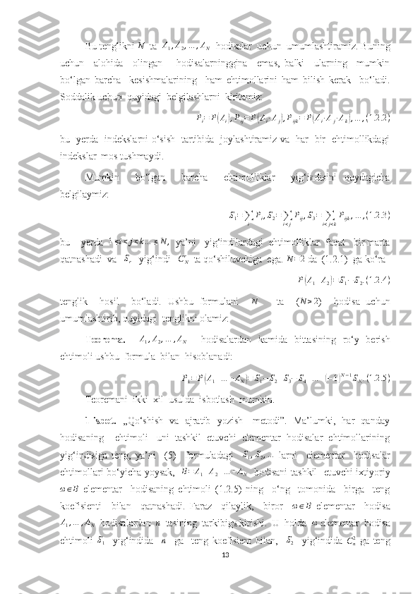 Bu tenglikni N   ta  	A1,A2,…	,AN   hodisalar  uchun  umumlashtiramiz. Buning
uchun     alohida     olingan       hodisalarninggina     emas,   balki     ularning     mumkin
bo‘lgan   barcha     kesishmalarining     ham   ehtimollarini   ham   bilish   kerak     bo‘ladi.
Soddalik uchun  quyidagi  belgilashlarni  kiritamiz:
P
i = P	
( A
i	) , P
ij = P	( A
i ∙ A
j	) , P
ijk = P	( A
i ∙ A
j ∙ A
k	) , … , ( 1.2 .2 )
bu   yerda   indekslarni o‘sish   tartibida   joylashtiramiz va   har   bir   ehtimollikdagi
indekslar  mos tushmaydi.
Mumkin     bo‘lgan     barcha     ehtimolliklar     yig‘indisini   quydagicha
belgilaymiz:
S
1 =
∑
i P
i , S
2 =
∑
i < j P
ij , S
3 =
∑
i < j < k P
ijk , … , ( 1.2 .3 )
bu    yerda   1 ≤ i < j < k … ≤ N ,
  ya’ni   yig‘indilardagi  ehtimolliklar  faqat   bir marta
qatnashadi  va   	
Sr    yig‘indi    C
Nr
  ta qo‘shiluvchiga  ega. 	N	=2  da  (1.2.1)  ga ko‘ra
P
( A
1 + A
2	) = S
1 − S
2 . ( 1.2 .4 )
tenglik     hosil     bo‘ladi.   Ushbu   formulani     N
      ta     ( N ≥ 2
)     hodisa   uchun
umumlashtirib, quyidagi  tenglikni olamiz:
Teorema.     A
1 , A
2 , … , A
N     hodisalardan   kamida   bittasining   ro‘y   berish
ehtimoli ushbu  formula  bilan  hisoblanadi:	
P1=	P(A1+…	+AN)=	S1−S2+S3−	S4+…	+(−1)N−1SN.(1.2	.5)
Teoremani  ikki  xil  usulda  isbotlash  mumkin.
1-isbot.    ,,Qo‘shish   va   ajratib   yozish     metodi”.   Ma’lumki,   har   qanday
hodisaning    ehtimoli   uni  tashkil  etuvchi  elementar  hodisalar  ehtimollarining
yig‘indisiga   teng,   ya’ni     (5)     formuladagi     S
1 , S
2 , …
  larni     elementar     hodisalar
ehtimollari bo‘yicha yoysak,   	
B=	A1+A2+…	+AN    hodisani tashkil   etuvchi ixtiyoriy	
ω∈B
  elementar     hodisaning   ehtimoli   (1.2.5)   ning     o‘ng     tomonida     birga     teng
koefisienti     bilan     qatnashadi.   Faraz     qilaylik,     biror    	
ω∈B   elementar     hodisa	
A1,…	,AN
  hodisalardan  	n   tasining  tarkibiga kirishi.  U  holda  	ω  elementar  hodisa
ehtimoli  	
S1     yig‘indida     n
    ga     teng   koefisient   bilan,     S
2     yig‘indida  	Cn2   ga   teng
13 