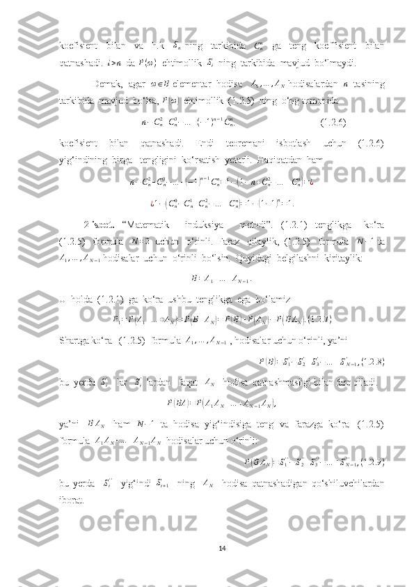 koefisient     bilan     va     h.k    Sn   ning     tarkibida     C
nn
    ga     teng     koeffisient     bilan
qatnashadi.  	
i>n   da  P ( ω )
  ehtimollik  	Si   ning  tarkibida  mavjud  bo‘lmaydi. 
    Demak,  agar   	
ω∈B  elementar  hodisa     A
1 , … , A
N  hodisalardan    n
   tasining
tarkibida  mavjud  bo‘lsa,  P
( ω	)
  ehtimollik  (1.2.5)  ning  o‘ng tomonida  
                                  	
n−Cn2+Cn3−…	+(−1)n−1Cnn .                                   (1.2.6) 
koefisient     bilan     qatnashadi.     Endi     teoremani     isbotlash     uchun     (1.2.6)
yig‘indining  birga   tengligini  ko‘rsatish  yetarli.  Haqiqatdan  ham	
n−Cn2+Cn3−…	+(−1)n−1Cnn=1−(1−	n+Cn2−…	±Cnn)=¿	
¿1−(Cn0−Cn1+Cn2−…	±Cnn)=1−(1−1)n=1.
2-isbot.     “Matematik         induksiya         metodi”.     (1.2.1)     tenglikga       ko‘ra
(1.2.5)   formula   	
N	=2   uchun   o‘rinli.  Faraz   qilaylik,  (1.2.5)   formula   	N	−1  ta	
A1,…	,AN−1
 hodisalar  uchun  o‘rinli  bo‘lsin.  Quyidagi  belgilashni  kiritaylik:	
B=	A1+…	+AN−1.
U  holda  (1.2.1)  ga  ko‘ra  ushbu  tenglikga  ega  bo‘lamiz 	
P1=	P(A1+…	+AN)=	P(B+AN)=	P(B)+P(AN)−	P(BAN).(1.2	.7)
Shartga ko‘ra   (1.2.5)  formula  	
A1,…	,AN−1  , hodisalar uchun o‘rinli, ya’ni	
P(B)=	S1'−S2'+S3'−…	±SN−1	'	,(1.2	.8)
bu  yerda   S
i'
    lar    S
i'
  lardan   faqat   	
AN    hodisa  qatnashmasligi bilan farq qiladi.	
P(BA	)=	P(A1AN+…	+AN−1AN),
ya’ni     B A
N     ham    N − 1
   ta  hodisa  yig‘indisiga  teng  va  farazga  ko‘ra   (1.2.5)
formula  	
A1AN+…	+AN−1AN   hodisalar uchun o‘rinli:
P	
( B A
N	) = S
1' '
− S
2' '
+ S
3' '
− … ± S
N − 1' '
, ( 1.2 .9 )
bu   yerda     S
i' '
    yig‘indi  	
Si+1     ning    	AN     hodisa   qatnashadigan   qo‘shiluvchilardan
iborat.
14 