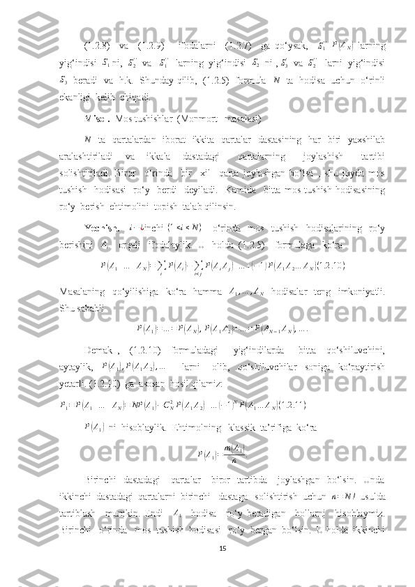 (1.2.8)     va     (1.2.9)       ifodalarni     (1.2.7)     ga   qo‘ysak,     S
1' '
 P(AN)   larning
yig‘indisi  	
S1  ni,   S
2' '
  va    S
1' '
   larning  yig‘indisi  	S2   ni ,  S
3'
  va   S
2' '
   larni  yig‘indisi
S
3    beradi   va   h.k.   Shunday qilib,   (1.2.5)   formula    N
   ta   hodisa   uchun   o‘rinli
ekanligi  kelib  chiqadi.
Misol.   Mos tushishlar  (Monmort   masalasi)	
N
   ta   qartalardan   iborat    ikkita   qartalar   dastasining   har    biri   yaxshilab
aralashtiriladi     va     ikkala     dastadagi       qartalarning       joylashish       tartibi
solishtiriladi.   Biror     o‘rinda     bir     xil     qarta   joylashgan   bo‘lsa   ,   shu   joyda   mos
tushish     hodisasi     ro‘y     berdi     deyiladi.     Kamida     bitta   mos   tushish   hodisasining
ro‘y  berish  ehtimolini  topish  talab qilinsin.
Yechish.       i − ¿
inchi   ( 1 ≤ i ≤ N )
      o‘rinda     mos     tushish     hodisalarining     ro‘y
berishini   	
Ai     orqali   ifodalaylik.  U   holda  (1.2.5)    formulaga   ko‘ra  
P(A1+…	+AN)=∑i	
P(Ai)−∑i<j
P(AiAj)+…	+(−1)P(A1A2…	AN)(1.2	.10	)
Masalaning     qo‘yilishiga     ko‘ra     hamma     A
1 , … , A
N     hodisalar     teng     imkoniyatli.
Shu sababli  	
P(A1)=…	=	P(AN),P(A1A2)=…	=	P(AN−1AN),…	.
Demak   ,     (1.2.10)     formuladagi       yig‘indilarda       bitta     qo‘shiluvchini,
aytaylik,    	
P(A1),P(A1A2),…         larni       olib,     qo‘shiluvchilar     soniga     ko‘paytirish
yetarli. (1.2.10)  ga  asosan  hosil qilamiz:	
P1=	P(A1+…	+AN)=	NP	(A1)−CN2P(A1A2)+…	(−1)NP(A1…	AN)(1.2	.11	)
 
P	
( A
1	)   ni  hisoblaylik.  Ehtimolning   klassik  ta’rifiga  ko‘ra 
P	
( A
1	) = m	( A
1	)
n .
Birinchi     dastadagi       qartalar       biror     tartibda       joylashgan     bo‘lsin.     Unda
ikkinchi  dastadagi  qartalarni  birinchi   dastaga   solishtirish  uchun   n = N !
  usulda
tartiblash     mumkin.   Endi    	
A1     hodisa     ro‘y   beradigan     hollarni     hisoblaymiz.
Birinchi   o‘rinda   mos  tushish  hodisasi   ro‘y  bergan  bo‘lsin.  U holda  ikkinchi
15 