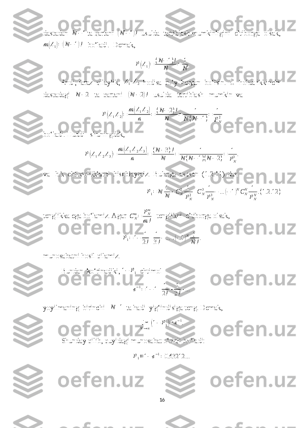 dastadan  N	−1  ta qartani  	( N − 1	) !
  usulda  tartiblash mumkinligini  e’tiborga  olsak,
m	
( A
1	) =	( N − 1	) !
   bo‘ladi.  Demak,
P	
( A
1	) = ( N − 1 ) !
N = 1
N
Endi, faraz  qilaylik,  	
A1∙A2   hodisa  ro‘y  bergan  bo‘lsin.  U  holda ikkinchi
dastadagi   	
N	−2    ta  qartani   	( N − 2	) !
   usulda   tartiblash   mumkin  va 
P	
( A
1 A
2	) = m	( A
1 A
2	)
n = ( N − 2 ) !
N = 1
N ( N − 1 ) = 1
P
N2
bo‘ladi. Huddi   shuningdek,
P	
( A
1 A
2 A
3	) = m	( A
1 A
2 A
3	)
n = ( N − 3 ) !
N = 1
N ( N − 1 ) ( N − 2 ) = 1
P
N3 .
va   h.k  ehtimolliklarni  hisoblaymiz.  Bularga  asosan  (1.2.11)  dan  
P
1 = N 1
N − C
N2 1
P
N2 + C
N3 1
P
N3 − …	
( − 1	) N
C
NN 1
P
NN . ( 1.2 .12 )
tenglikka ega bo‘lamiz. Agar   C
Nm
= P
Nm
m !    tenglikni  e’tiborga olsak, 
P
1 = 1 − 1
2 ! + 1
3 ! − … +	
( − 1	) N 1
N ! .
munosabatni hosil qilamiz.
Bundan  ko‘rinadiki, 	
1−	P1   ehtimol
e − 1
= 1 − 1 + 1
2 ! − 1
3 ! + …
yoyilmaning  birinchi    N + 1
  ta hadi  yig‘indisiga teng. Demak, 
lim
N → ∞	
( 1 − P
1	) = e − 1
.
Shunday qilib, quyidagi munosabat o‘rinli bo‘ladi:	
P1≈1−e−1=0.63212	…
16 