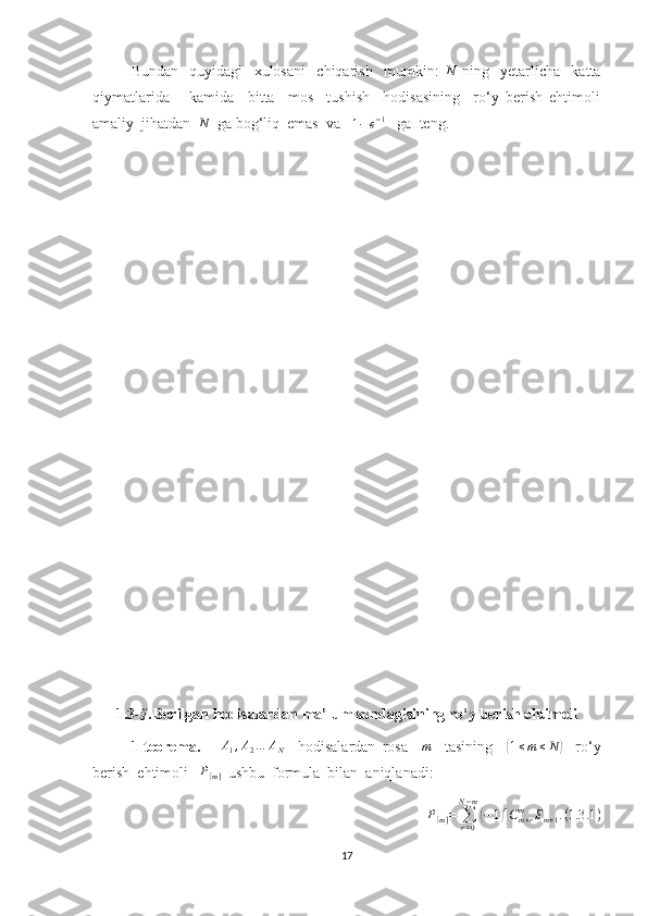 Bundan     quyidagi     xulosani     chiqarish     mumkin:  N   ning     yetarlicha     katta
qiymatlarida       kamida     bitta     mos     tushish     hodisasining     ro‘y   berish   ehtimoli
amaliy  jihatdan  	
N   ga bog‘liq  emas  va   
1 − e − 1
   ga  teng.   
1.3 -	
§ . Berilgan hodisalardan ma’lum sondagisining ro ‘y berish ehtimoli         
1-teorema.       A
1 , A
2 … A
N     hodisalardan   rosa    	
m     tasining    	( 1 ≤ m ≤ N	)
    ro‘y
berish  ehtimoli   	
P[m]   ushbu  formula  bilan  aniqlanadi:	
P[m]=	∑r=0	
N−m
(−1)rCm+r	m	Sm+1.(1.3	.1)
17 