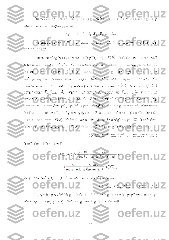 Izoh.   Oldingi   paragrafdagi   natijaga   ko‘ra     birorta   ham   hodisaning   ro‘y
berish  ehtimoli  quydagiga  teng.
P[
0] = 1 − P
1 = 1 − S
1 + S
2 − S
3 + … ± S
N .
Demak , agar biz  	
S0=1   deb qabul  qilsak,  (1.3.1) formula  	m=0   uchun ham
o‘rinli bo‘ladi.
Teoremaning isboti:   Faraz     qilaylik,      P	
[
0] = P ( B )
     bo‘lsin   va     biror    ω B	ϵ
elementar     hodisa      	
A1,A2…	AN     hodisalardan     n
      tasining         tarkibiga   kirsin.   U
holda      	
ω Bϵ       hodisa       (1.3.1)       tenglikning     o‘ng     tomoniga       faqat    	n=	m
bo‘lgandagina     kiradi.   Shuni     qayd     etib     o‘tamizki,     agar       ω A
1 , A
2 … A
N
hodisalardan      	
n       tasining   tarkibiga   kirsa,   u   holda     P ( ω )
    ehtimol     (1.3.1)
tenglikdagi    S
m , S
m + 1 , … S
n     yig‘indilar  tarkibiga   kiradi   va    S
n + 1 , … , S
N    yig‘indilar
tarkibiga  kirmaydi.  Demak,   	
n<m   da    P ( ω )
   ehtimol  (1.3.1)   tenglikning  o‘ng
tomonida       qatnashmaydi,     ya’ni     agar       tenglikning     o‘ng     tomonini     elementar
hodisalar       ehtimoli     bo‘yicha   yoysak,     P ( ω )
    lar     o‘zaro     qisqarib     ketadi.
Haqiqatdan  ham    P ( ω )
   ehtimol    n > m
   da   	
Sk(m<k≤n) yig‘indiga   	Cnk    koefitsient
bilan  kiradi. Shunday  qilib,  P ( ω )
  ehtimol  (1.3.1)  tenglikning  o‘ng  tomoniga 
C
nk
− C
m + 1m
C
nm + 1
+ C
m + 2m
C
nm + 2
− … ± C
n − mm
C
nn − m
( 1.3 .2 )
koefitsient  bilan  kiradi. 
C
m + km
∙ C
nm + k
=	
( m + k	) !
m ! k ! ∙ n !	
(
m + k	) !( n − k − m	) ! = ¿
¿ n !
m !	
( n − m	) ! ∙	
( n − m	) !
k !	
( n − m − k	) ! = C
nm
C
n − mk
tenglikka  ko‘ra  (1.3.2)  ifoda  ushbu  ko‘rinishga  keladi:
Cnm(Cn−m	0	−Cn−m	1	+Cn−m2	−…	±Cn−mn−m)(1.3	.3)
Bu yerda qavs ichidagi   ifoda   	
(1−1)n−m      ning   binomial yoyilmasi  ekanligi
e’tiborga  olinsa,  (1.3.3)  ifoda nolga tengligi  kelib chiqadi.
18 