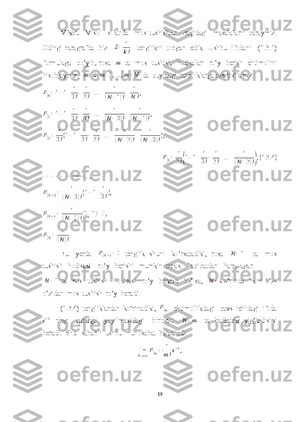 Misol.     Misol     sifatida     mos   tushishlar     haqidagi     masalalarni   qaraymiz.
Odingi paragrafda   biz      S = 1
k !      tenglikni   topgan   edik.   Ushbu   ifodani     (1.3.1)
formulaga   qo‘yib, rosa   m     ta    mos   tushish    hodisalari    ro‘y   berish     ehtimolini
hisoblaymiz.    m = 0 , m = 1 , … , m = N
  da  quyidagi  tengliklarga ega bo‘lamiz:	
P[0]=1−1+	1
2!−	1
3!+…	±	1	
(N−1)!±	1
N	!,
P	
[
1] = 1 − 1 + 1
2 ! − 1
3 ! + … ± 1	(
N − 2	) ! ± 1	(
N − 1	) ! ,	
P[2]=	1
2!(1−1+	1
2!−	1
3!+…	±	1	
(N−	3)!±	1	
(N−	2)!),
P
[
3] = 1
3 !	( 1 − 1 + 1
2 ! − 1
3 ! + … ± 1	(
N − 3	) !) , ( 1.3 .4 )	
−−−−−−−−−…	,	
P[N−2]=	1	
(N	−2)!(1−1+	1
2!),
P	
[
N − 1	] = 1	(
N − 1	) !	( 1 − 1	) = 0 ,	
P[N]=	1
(N	)!.
Bu     yerda     	
P[N−1]=0    tenglik   shuni     ko‘rsatadiki,   rosa      N − 1
       ta     mos
tushish   hodisasi    ro‘y   berishi   mumkin  emas.  Haqiqatdan   ham,  agar
  N − 1
  ta  mos   tushish   hodisasi   ro‘y   bergan   bo‘lsa,   	
N	−¿  o‘rinda   ham  o‘z-
o‘zidan  mos  tushish  ro‘y  beradi.
(1.3.4)  tengliklardan  ko‘rinadiki,   P	
[
m]    ehtimollikdagi   qavs  ichidagi  ifoda	
e−1
    ning       qatorga       yoyilmasidagi       birinchi      	N	−m       ta     hadining     yig‘indisini
beradi.  Shu   sababli  ushbu  munosabat  bajariladi: 
lim
N → ∞ P	
[
m] = 1
m ! e − 1
,
19 