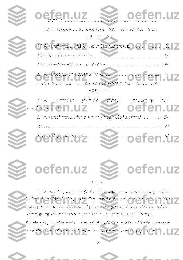                     ehtimoli………………………………………………. ………….     18
II BOB.  KARRALI, MURAKKAB    VA   TANLANMA    MOS
TUSHISHLAR
2.1-§ . Karrali mos tushish hodisalari haqidagi masala………………….     21
2.2-
§ . Murakkab mos tushishlar ……………………………………….     25
2.3-
§ . Karrali murakkab mos tushishlar ……………………………….     28
          2.4-
§ . Karrali tanlanma mos tushishlar………………………………....     31
III BOB. MOS TUSHISHLAR SONLARINING KO‘P  O‘LCHOVLI
TAQSIMOTI
3.1-
§ .   Ehtimollar   yig ‘indisi   ehtimoli   formulasining   ba’zi
umumlashmalari..35
          3.2-
§ . Karrali mos tushishlar sonining birgalikdagi taqsimoti…….…….   39
Xulosa ……………………………………………………………………   44
Foydalanilgan adabiyotlar  …...………………………………………….   46
KIRISH
1.   Mavzuning   dolzarbligi.   Kombinatorika   matematikaning   eng   muhim
bo ‘ limlaridan   biri   bo ‘ lib,   ehtimollar   nazariyasi,   sonlar   nazariyasi,   guruhlar
nazariyasi,   matematik   statistika,   o ‘ yinlar   nazariyasi   va   shunga   o ‘ xshash   ko ‘ plab
sohalarga tegishli zamonaviy muomolarni hal qilishda katta ro ‘ l o ‘ ynaydi.
Shuningdek,   kombinatorika   elementlari   jadvallar   tuzish   ishlarida,   transport
masalalarini hal qilishda, ishlab chiqarishni rejalashtirishda keng qo ‘ llaniladi.
2 