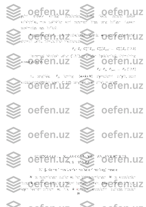 ya’ni       cheksiz       sondagi       qartalardan       iborat       ikkita       qartalar     dastasi
solishtirilsa,   mos     tushishlar     soni     parametri     birga     teng     bo‘lgan     Puasson
taqsimotiga   ega   bo‘ladi.
2-teorema.    A1,A2,…	,AN       hodisalardan     kamida   	m     tasining     ro‘y     berish
ehtimoli  ushbu  formula bilan  hisoblanadi:	
Pm=Sm−Cmm−1Sm+1+Cm+1	m−1Sm+2−…	±CN−1	m−1SN.(1.3	.5)
Teoremani  isbotlash  uchun  (1.3.1)  tenglikdan  foydalaniladi. Ehtimolning
xossasiga  ko‘ra 
P
m = P	
[
m] + P	[
m + 1	] + … + P
N . ( 1.3 .6 )
Bu     tenglikka       P	
[
k]     larning       ( m ≤ k ≤ N )
    qiymatlarini     qo‘yib,   qator
soddalashtirishlardan  keyin   (1.3.6)   tenglikni  hosil  qilish  mumkin.
II BOB.  KARRALI,   MURAKKAB    VA   TANLANMA    MOS
TUSHISHLAR
2.1-§.  Karrali mos tushish hodisalari haqidagi masala	
N
   ta  raqamlangan  qutilar  va  har  biri  raqamlangan   	N    ta  soqqalardan
iborat   k
  ta  bir  xil  soqqalar  to‘plami  berilgan  bo‘lsin.  Avval  birinchi  to‘plam,
keyin   ikkinchi   to‘plam     va     h.k.    	
k−¿ to‘plam     soqqalarini     qutilarga   bittadan
20 